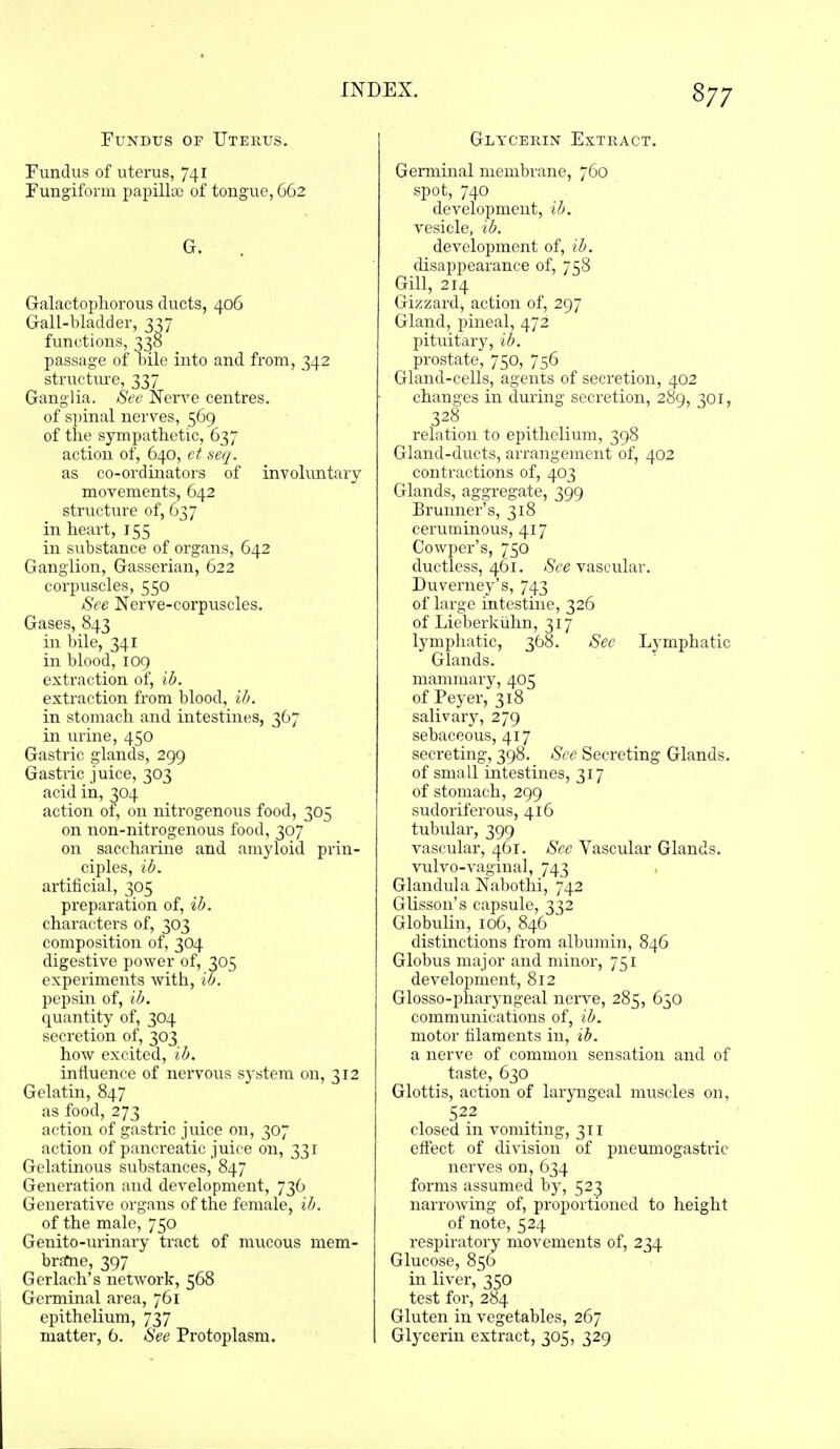 Fundus of Uterus. Fundus of uterus, 741 Fungiform papilla; of tongue, 662 G. Galactophorous duots, 406 G-all-bladder, 3^7 functions, 338 passage of ciile into and from, 342 structure, 337 Ganglia. See Nerve centres, of spinal nerves, 569 of the sympathetic, 637 action of, 640, ct scq. as co-ordinators of involuntary movements, 642 structure of, 637 in heai't, 155 in substance of organs, 642 Ganglion, Gasserian, 622 corpuscles, 550 See Nerve-corpuscles. Gases, 843 in bile, 341 in blood, 109 extraction of, ib. extraction from blood, ih. in stomach and intestines, 367 in urine, 450 Gastric glands, 299 Gastric juice, 303 acid in, 304 action of, on nitrogenous food, 305 on non-nitrogenous food, 307 on saccharine and amyloid prin- ciples, ib. artificial, 305 preparation of, ib. characters of, 303 composition of, 304 digestive power of, 305 experiments with, io. pepsin of, ib. quantity of, 304 secretion of, 303 how excited, ib. influence of nervous sj'stem on, 312 Gelatin, 847 as food, 273 action of gastric jiiice on, 307 action of pancreatic juice on, 331 Gelatmous substances, 847 Generation and development, 736 Generative organs of the female, ib. of the male, 750 Genito-urinary tract of mucous mem- brtfne, 397 Gerlach's network, 568 Genninal area, 761 epithelium, 737 matter, 6. See Protoplasm. Glycerin Extract. Germinal membrane, 760 spot, 740 development, ib. vesicle, ib. development of, ib. disappearance of, 758 Gill, 214 Gizzard, action of, 297 Gland, pineal, 472 pituitary, ib. prostate, 750, 756 Gland-ceUs, agents of secretion, 402 changes in during secretion, 289, 301, 328 relation to epithelium, 398 Gland-ducts, arrangement of, 402 contractions of, 403 Glands, aggi-egate, 399 Brumier's, 318 ceruminous, 417 Cowper's, 750 ductless, 461. Sec vascular. Duverney's, 743 of large intestine, 326 of Lieberkiihn, 317 lympluitic, 368. Sec Lymphatic Glands, mammary, 405 of Peyer, 318 salivary, 279 sebaceous, 417 secreting, 398. Sec Secreting Glands, of small intestines, 317 of stomach, 299 sudoriferous, 416 tubular, 399 vascular, 461. Sec Vascular Glands. vulvo-vaginal, 743 Glandula Nabothi, 742 Glisson's capsule, 332 Globulin, 106, 846 distinctions from albumin, 846 Globus major and minor, 751 development, 812 Glosso-pharyngeal nerve, 285, 630 communications of, ib. motor filaments in, ib. a nerve of common sensation and of taste, 630 Glottis, action of laryngeal muscles on, 522 closed in vomiting, 311 effect of division of pneumogastric nerves on, 634 forms assumed by, 523 narrowing of, proportioned to height of note, 524 respiratory movements of, 234 Glucose, 856 in liver, 350 test for, 284 Gluten in vegetables, 267 Glycerin extract, 305, 329