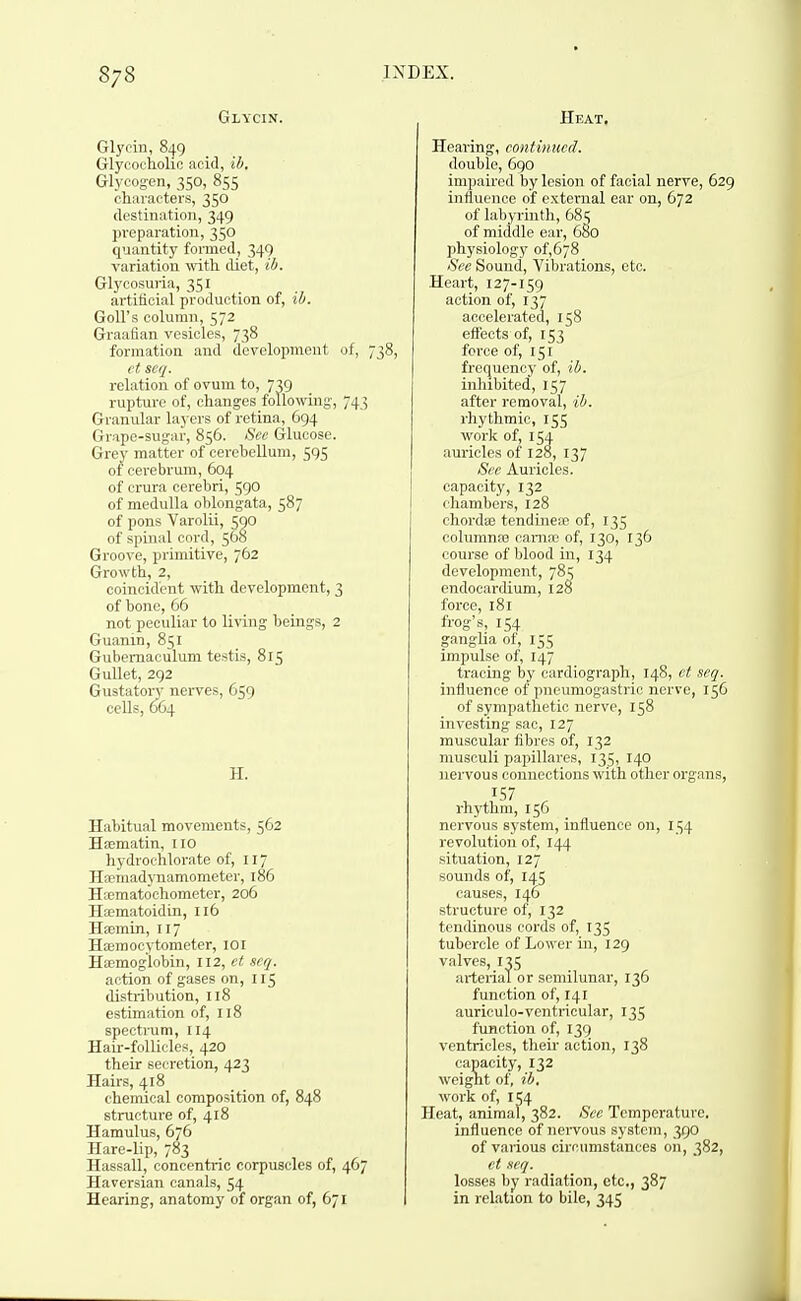 Glycin. Glyoin, 849 Glycocholio acid, ih. Glycogen, 350, 855 characters, 350 destination, 349 preparation, 350 quantity formed, 349 variation \\ath diet, ib. Glycosuria, 351 artificial production of, ib. GoU's column, 572 Graafian vesicles, 738 formation and development of, 738, ct seq. relation of ovum to, 739 rupture of, changes following, 743 Granular layers of retina, 694 Grape-sugar, 856. See Glucose. Grey matter of cerebellum, 595 of cei-ebrum, 604 of crura cerebri, 590 of medulla oblongata, 587 of pons Varolii, 500 of spinal cord, 568 Groove, primitive, 762 Growth, 2, coincident with development, 3 of bone, 66 not peculiar to living beings, 2 Guanin, 851 Gubemaculum testis, 815 Gullet, 292 GustatoiT nerves, 659 cells, 664 H. Habitual movements, 562 Ha;matin, iio hydrochlorate of, 117 Haemadynamometer, 186 Hsematoohometer, 206 Haematoidin, 116 Hsemin, 117 Haemocytometer, lOl Ha;moglobin, 112, et scq. action of gases on, 115 distribution, 118 estimation of, 118 spectrum, 114 Hair-follicles, 420 their secretion, 423 Hairs, 418 chemical composition of, 848 structure of, 418 Hamulus, 676 Hare-lip, 783 Hassall, concentric corpuscles of, 467 Haversian canals, 54 Hearing, anatomy of organ of, 671 Heat. Hearing, continued. double, 6go impaired by lesion of facial nerve, 629 influence of external ear on, 672 of labyrinth, 68? of middle ear, 680 physiology of,678 See Sound, Vibrations, etc. Heart, 127-159 action of, 137 accelerated, 158 effects of, 153 force of, 151 frequency of, ih. inhibited, 157 after removal, ih. rhythmic, 155 work of, 154 auricles of 128, 137 Sec Auricles, capacity, 132 chambers, 128 chordae tendinea? of, 135 columnas cania; of, 130, 136 course of blood in, 134 development, 785 endocardium, 128 force, 181 frog's, 154 ganglia of, 155 impulse of, 147 tracing by cardiograph, 148, ct scq. influence of pneumogastric nerve, 156 of sympathetic nerve, 158 investing sac, 127 muscular fibres of, 132 musculi papillares, 135, 140 nervous connections with other organs, 157 rhythm, 156 nervous system, influence on, 134 revolution of, 144 situation, 127 sounds of, 145 causes, 146 structure of, 132 tendinous cords of, 135 tubercle of Lower in, 129 valves, 135 arterial or semilunar, 136 function of, 141 aurieulo-ventricular, 135 function of, 139 ventricles, their action, 138 capacity, 132 weight of, ih, work of, 154 Heat, animal, 382. See Temperature, influence of nei-vous system, 390 of various circumstances on, 382, ct seq. losses by radiation, etc., 387 in relation to bile, 345
