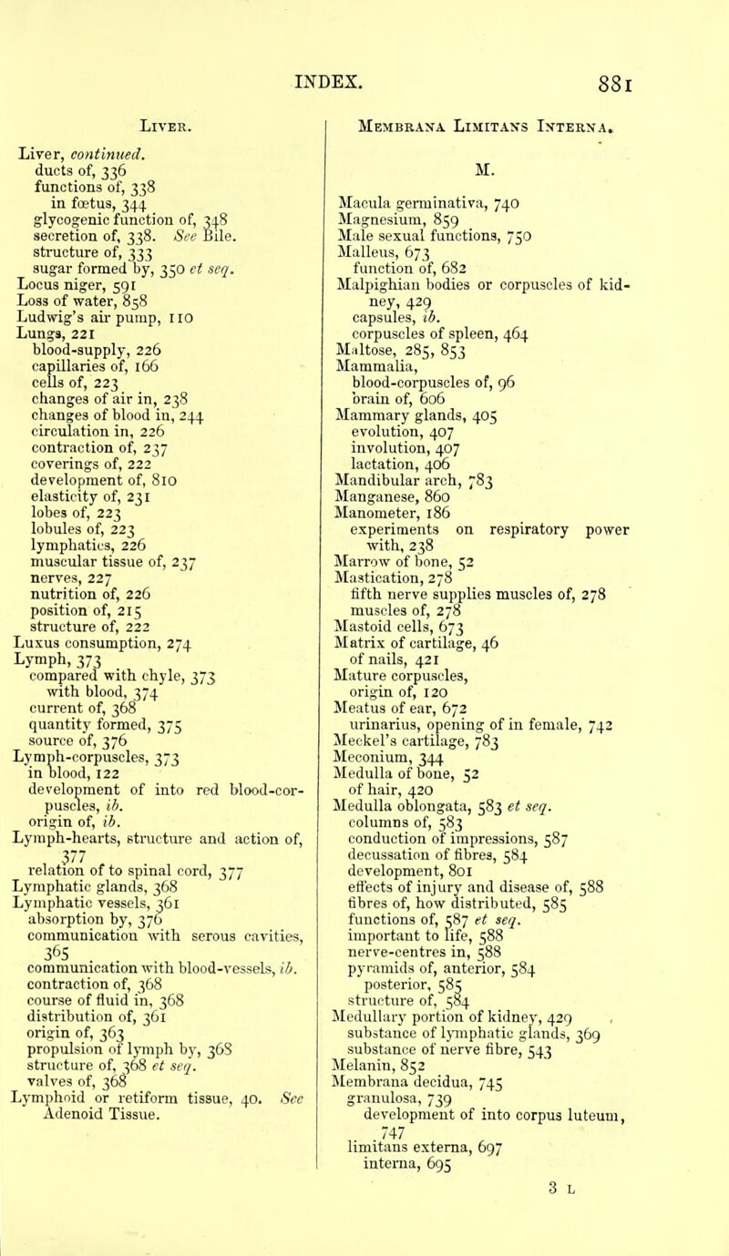 Liver. Liver, continued. ducts of, 336 functions of, 338 in fa?tus, 344 glycogenic function of, 348 secretion of, 338. See Bile. structure of, 333 sugar formed by, 350 ct seq. Locus niger, 591 Loss of water, 858 Ludwig's air pump, no Lungs, 221 blood-supply, 226 capillaries of, 166 cells of, 223 changes of air in, 238 changes of blood in, 244 circulation in, 226 contraction of, 237 coverings of, 222 development of, 810 elasticity of, 231 lobes of, 223 lobules of, 223 lymphatics, 226 muscular tissue of, 237 nerves, 227 nutrition of, 226 position of, 215 structure of, 222 Luxus consumption, 274 Lymph, 373 compared with chyle, 373 with blood, 374 current of, 368 quantity formed, 375 source of, 376 Lymph-corpuscles, 373 in blood, 122 development of into red blood-cor- puscles, ib. origin of, ib. Lymph-hearts, structure and action of, 377 relation of to spinal cord, 377 Lymphatic glands, 368 Lymphatic vessels, 361 absorption by, 376 communication with serous cavities, 365 communication with blood-vessels, ib. contraction of, 368 course of fluid in, 368 distribution of, 361 origin of, 363 propulsion of lymph by, 368 structure of, 368 et seq. valves of, 368 Lymphoid or retiform tissue, 40. See Adenoid Tissue. Membraxa Limitan's Interna, M. Macula germinativa, 740 Magnesium, 859 Male sexual functions, 750 Malleus, 673 function of, 682 Malpighian bodies or corpuscles of kid- ney, 429 capsules, ib. corpuscles of spleen, 464 Maltose, 285, 853 Mammalia, blood-corpuscles of, 96 brain of, 606 Mammary glands, 405 evolution, 407 involution, 407 lactation, 406 Mandibular arch, 783 Manganese, 860 Manometer, 186 experiments on respiratory power with, 238 Marrow of bone, 52 Mastication, 278 fifth nerve supplies muscles of, 278 muscles of, 278 Mastoid cells, 673 Matrix of cartilage, 46 of nails, 421 Mature corpuscles, origin of, 120 !Meatus of ear, 672 urinarius, opening of in female, 742 Meckel's cartilage, 783 Meconium, 344 Medulla of bone, 52 of hair, 420 Medulla oblongata, 583 et seq. columns of, 583 conduction of impressions, 587 decussation of fibres, 584 development, 801 eft'ects of injury and disease of, 588 fibres of, how distributed, 585 functions of, 587 et seq. important to life, 588 nerve-centres in, 588 pyramids of, anterior, 584 posterior, 58^ structure of, 584 Medullary portion of kidney, 429 substance of lymphatic glands, 369 substance of nerve fibre, 543 Melanin, 852 Membrana decidua, 745 granulosa, 739 development of into corpus luteum, 747 limitans externa, 697 interna, 695 3 L