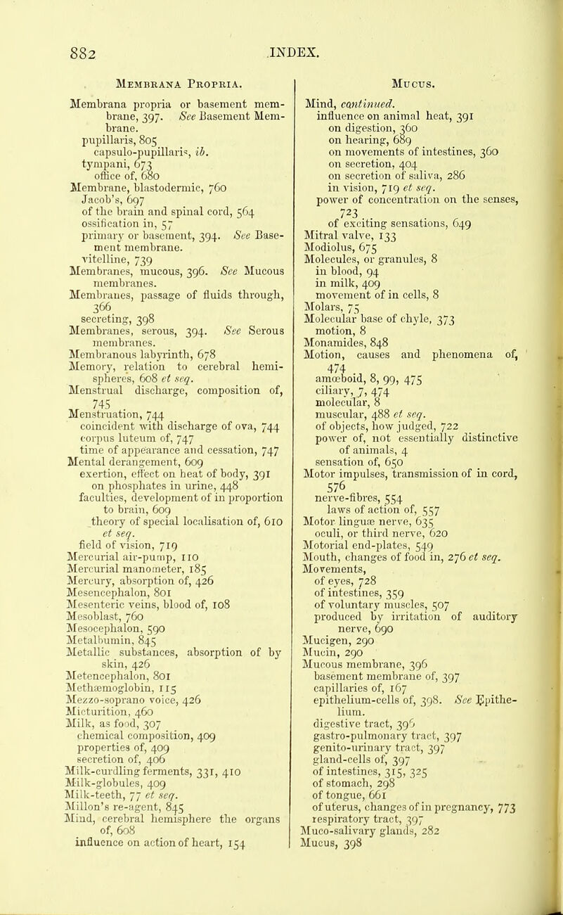 Membrana Propria. Membrana propria or basement mem- braue, 397. See Basement Mem- brane, pupillaris, 805 capsulo-pupillari':, ib. tympani, 673 office of, 680 Membrane, blastodermic, 760 Jacob's, 697 of the brain and spinal cord, 564 ossification in, 57 primary or basement, 394. See Base- ment membrane, vitelline, 739 Membranes, mucous, 396. See Mucous membranes. Membranes, passage of fluids through, 366 secreting, 398 Membranes, serous, 394. See Serous membranes. Membranous labyrinth, 678 Memory, relation to cerebral hemi- spheres, 608 ct seq. Menstrual discharge, composition of, ,r 745 . Menstruation, 744 coincident with discharge of ova, 744 corpus luteum of, 747 time of appearance and cessation, 747 Mental derangement, 609 exertion, effect on heat of body, 391 on phosphates in urine, 448 faculties, development of in proportion to brain, 609 theory of special localisation of, 6ro et seq. field of vision, 719 Mercurial air-pump, no Mercurial manometer, 185 Mercury, absorption of, 426 Mesencephalon, 801 Mesenteric veins, blood of, 108 Mesoblast, 760 Mesocephalon, 590 Metalbumin, 845 Metallic substances, absorption of by skin, 426 Metencephalon, 801 Meth:emoglobin, 115 Mezzo-soprano voice, 426 Micturition, 460 Milk, as food, 307 chemical composition, 409 properties of, 409 secretion of, 406 Milk-curdling ferments, 331, 410 Milk-globules, 409 Milk-teeth, 77 et seq. !Millon's re-agent, 845 Mind, cerebral hemisphere the organs of, 608 influence on action of heart, 154 Mucus. Mind, cantinued. influence on animal heat, 391 on digestion, 360 on hearing, 689 on movements of intestines, 360 on secretion, 404 on secretion of saliva, 286 in vision, 719 et seq. power of concentration on the senses, 723 of exciting sensations, 649 Mitral valve, 133 Modiolus, 675 Molecules, or granules, 8 in blood, 94 in milk, 409 movement of in cells, 8 Molars, 75 Molecular base of chyle, 373 motion, 8 Monamides, 848 Motion, causes and phenomena of, 474 , „ amoeboid, 8, 99, 475 ciliary, 7, 474 molecular, 8 muscular, 488 et seq. of objects, how judged, 722 power of, not essentially distinctive of animals, 4 sensation of, 650 Motor impulses, transmission of in cord, nerve-fibres, 554 laws of action of, 557 Motor lingua3 nerve, 635 oculi, or third nerve, 620 Motorial end-plates, 549 JCouth, changes of food in, 276 et seq. Movements, of eyes, 728 of intestines, 359 of voluntary muscles, 507 produced by irritation of auditory nerve, 690 Mucigen, 290 Mucin, 290 Mucous membrane, 396 basement membrane of, 397 capillaries of, 167 epithelium-cells of, 398. See 3<!pithe- lium. digestive tract, 39'^ gastro-pulmonary tract, 397 genito-urinary tract, 397 gland-cells of, 397 of intestines, 315, 325 of stomach, 298 of tongue, 661 of uterus, changes of in pregnancy, 773 respiratory tract, 397 ]\[uco-salivary glands, 282 Mucus, 398
