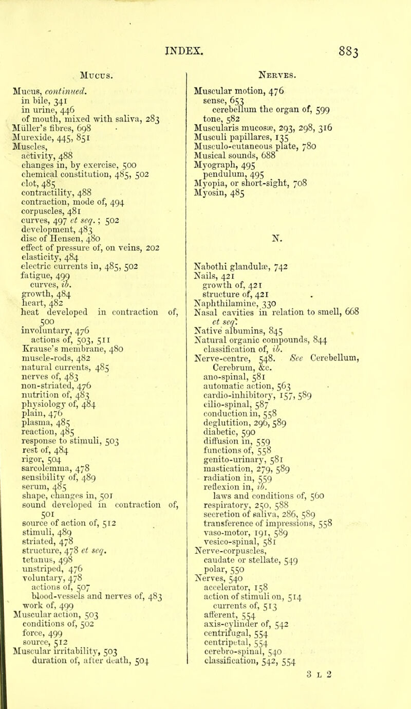 Mucus. Mucus, continued. in bile, 341 in urine, 446 of mouth, mixed with saliva, 283 Miiller's fibres, 698 !Murexi(le, 445, 851 Muscles, activity, 488 changes in, by exercise, 500 chemical constitution, 485, 502 clot, 485 contractilitj', 488 contraction, mode of, 494 corpuscles, 481 curves, 497 ct scq. ; 502 development, 483 disc of Hensen, 480 effect of pressure of, on veins, 202 elasticity, 484 electric currents in, 485, 502 fatigue, 499 curves, to. growth, 484 heart, 482 heat developed in contraction of, 500 involuntary, 476 actions of, 503, 511 Krause's membrane, 480 muscle-rods, 482 natural currents, 485 nerves of, 483 non-striated, 476 nutrition of, 483 physiology of, 484 plain, 476 plasma, 485 reaction, 4S5 response to stimuli, 503 rest of, 484 rigoi, 504 sarcolcmma, 478 scusiliility of, 489 soi'um, 48-; sliape, chaufjes in, 501 sound developed in contraction of, SOI source of action of, 512 stimuli, 489 striated, 478 structure, 478 ct seq. tetanus, 498 unstriped, 476 voluntary, 478 actions of, 507 blood-vessels and nerves of, 483 work of, 499 Muscular action, 503 conditions of, 502 force, 499 source, ^12 Muscular u-ritability, 503 duration of, afier death, 504 Nerves. Muscular motion, 476 sense, 653 cerebellum the organ of, 599 tone, 582 Muscularis mucosa}, 293, 298, 316 Musculi papillares, 135 Musculo-cutaneous plate, 780 Musical somids, 688 Myograph, 495 pendulum, 495 Myopia, or short-sight, 708 Myosin, 485 N. Nabothi glanduhr, 742 Nails, 421 growth of, 421 structure of, 421 Naphthilamine, 330 Nasal cavities in relation to smell, 668 et seq. Native albumins, 845 Natural organic compounds, 844 classification of, ib. Nerve-centre, w8. See Cerebellum, Cerebrum, &:c. ano-spinal, 581 automatic action, 563 cardio-uihibitory, 157, 589 cUio-spinal, 587 conduction in, 558 deglutition, 296, 589 diabetic, 590 dift'usion in, 559 functions of, 558 genito-urinary, 581 mastication, 279, 589 radiation in, 559 reflexion in, ib. laws and conditions of, 560 respiratory, 250, 588 secretion of saliva, 286, 5S9 transference of impressions, 558 vaso-motor, 191, 589 vesico-spinal, 581 Nerve-corpuscles, caudate or stellate, 549 polar, 550 Nerves, 540 accelerator, 158 action of stimuli on, 514 currents of, 513 afterent, 554 axis-cylinder of, 542 centrifugal, 554 centripetal, 554 cerebro-spinal, 540 classification, 542, 554 3 L 2