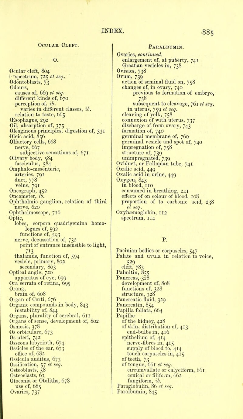 88s Ocular Cleft. 0. Ocular cleft, 804 ' 'spectrum, 725 ct seq. Odontoblasts, 73 Odours, causes of, 669 et sen. different kinds of, 670 perception of, ih. varies in different classes, ib. relation to taste, 665 Oesophagus, 292 Oil, absorption of, 375 Oleaginous principles, digestion of, 331 Oleic acid, 856 Olfactory cells, 668 nerve, 667 subjective sensations of, 671 Olivary body, 584 fasciculus, 584 Omphalo-mesenteric, arteries, 791 duct, 778 veins, 791 Oncograph, 4^2 Oncometer, ib. Ophthalmic ganglion, relation of third nerve, 620 Ophthalmoscope, 716 Optic, lobes, corpora quadrigemina homo- logues of, 592 functions of, 593 nerve, decussation of, 732 point of entrance insensible to light, 713 thalamus, function of, 594 vesicle, primary, 802 secondary, 803 Optical angle, 720 apparatus of eye, 699 Ora scrrata of retina, 695 Orang, brain of, 608 Organ of Corti, 676 Organic compounds in body, 843 instability of, 844 Organs, plurality of cerebral, 611 Organs of sense, development of, 802 Osmosis, 378 Os orbicuTare, 673 Os uteri, 742 Osseous labyrinth, 674 Ossicles of the ear, 673 office of, 682 Ossicula auditus, 673 Ossification, 57 et seq. Osteoblasts, ?8 Osteoclasts, 63 Otoconia or Otoliths, 678 use of, 685 Ovaries, 737 Pabalbumin. Ovaries, continued. enlargement of, at puberty, 741 Graafian vesicles in, 738 Ovisacs, 738 Ovum, 739 action of seminal fluid on, 758 changes of, in ovary, 740 previous to formation of embryo, 758 subsequent to cleavage, 761 et seq. in uterus, 7159 et seq. cleaving of yelk, 758 connexion of with uterus, 737 discharge of from ovary, 743 formation of, 740 germinal membrane of, 760 germinal vesicle and spot of, 740 impregnation of, 758 structure of, 739 unimpregnated, 739 Oviduct, or Fallopian tube, 741 Oxalic acid, 449 Oxalic acid in urine, 449 Oxygen, 843 in blood, 110 consumed in breathing, 241 effects of on colour of blood, 108 proportion of to carbonic acid, 238 et seq. Oxyha-moglobin, 112 spectrum, 114 P. Pacinian bodies or corpuscles, 547 Palate and uvula in relation to voice, 529 cleft, 783 Palmitin, 85^ Pancreas, 328 development of, 808 functions of, 328 structure, 328 Pancreatic fluid, 329 Pancreatin, 854 Papilla foliata, 664 Papilhe of the kidney, 428 of skin, distribution of, 413 end-bulbs in, 416 epithelium of, 414 nerve-fibres in, 415 supply of blood to, 414 touch corpuscles in, 415 of teeth, 73 of tongue, 661 et seq. cirounivallate or calyciform, 661 conical or filiform, 662 fungiform, ib. Paraglobulin, 86 et seq. Paralbumin, 845