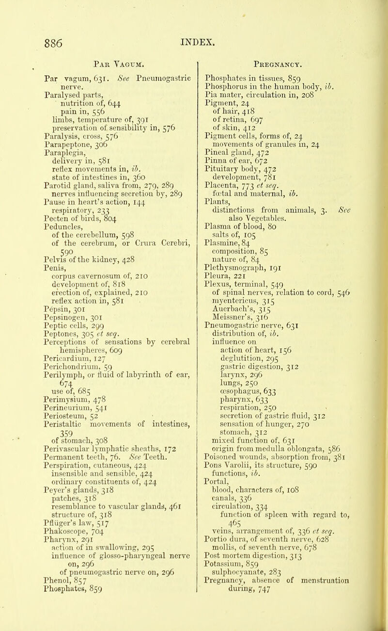 Par Vagum. Par vagum, 631. Sec Pneumogastric nerve. Paralysed parts, nutrition of, 644 pain in, 556 limbs, temperature of, 391 preservation of sensibility in, 576 Paralysis, cross, 376 I'arapeptone, 306 Paraplegia, delivery in, 581 reflex movements in, ib. state of intestines in, 360 Parotid gland, saliva from, 279, 289 nerves influencing secretiou by, 289 Pause in heart's action, 144 respiratory, 233 Pecten of birds, 004 Peduncles, of the cerebellum, 598 of the cerebrum, or Crura Cerebri, 590 Pelvis of the kidney, 428 Penis, corpus cavernosum of, 210 development of, 818 erection of, explained, 210 reflex action in, 581 Pepsin, 301 Pepsinogen, 301 Peptic cells, 299 Peptones, 305 vt scq. Perceptions of sensations by cerebral hemispheres, 6og Perii-.-irdium, 127 Perii.honilrium, 59 Perilymph, or fluid of labyrinth of ear, 674 use of, 685 Perimysium, 478 Perineurium, 541 Periosteum, 52 Peristaltic movements of intestines, ,359 , „ of stomach, 308 Perivascular lymphatic sheaths, 172 Permanent teeth, 76. See Tooth. Perspiration, cutaneous, 424 insensible and sensible, 424 ordinary constituents of, 424 Peyer's glands, 318 patches, 318 resemblance to vascular glands, 461 structure of, 318 Pfliiger's law, 517 Phakoscope, 704 Pharj-nx, 291 action of in swallowing, 295 influence of glosso-pharyngeal nerve on, 296 of pneumogastric nen'c on, 296 Phenol, 857 Phosphates, 859 Pregnancy. Phosphates in tissues, 859 Phosphorus in tlic human body, ib. Pia mater, circulation in, 208 Pigment, 24 of hair, 418 of retina, 697 of skin, 412 Pigment cells, forms of, 24 movements of granules in, 24 Pineal gland, 472 Pinna of ear, 672 Pituitai-y body, 472 development, 781 Placenta, 773 et seq. firtal and matemal, ib. Plants, distinctions from animals, 3. See also Vegetables. Plasma of blood, 80 salts of, 105 Plasmine, 84 composition, 85 nature of, 84 Plethysmograph, 191 Pleura, 221 Plexus, terminal, 549 of spinal nerves, relation to cord, 546 myentericus, 315 Auerbach's, 315 IMeissner's, 316 rncumoi;:Kfric nerve, 631 distribution of, ih. influence on action of heart, 156 deglutition, 2(55 gastric digestion, 312 larynx, 296 lungs, 250 oesophagus, 633 pharynx, 633 respiration, 250 secretion of gastric fluid, 312 sensation of liuuger, 270 stomach, 312 mixed function of, 631 origin from medulla oblongata, 586 Poisoned wounds, absorption from, 381 Pons Varolii, its structure, 590 functions, ib. Portal, blood, characters of, io8 canals, 336 circulation, 334 function of spleen with regard to, . 465 veins, arrangement of, 336 ci, scq. Portio dura, of seventh nerve, 628 mollis, of seventh nerve, 678 Post mortem digestion, 313 Potassium, 859 sulphooyanate, 283 Pregnancy, absence of menstruation during, 747