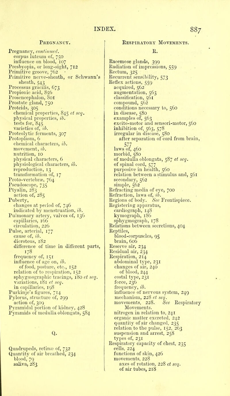Pregnaxcy. Pregnancy, I'oniinmd. corpus iuteum of, 750 influence on blood, 107 Presbyopia, or long-sight, 712 Primitive groove, 762 Piimitive nerve-sheatli, or Schwann's sheath, 543 Processus gracilis, 673 Propionic acid, 856 Prosencephalon, 801 Prostate gland, 750 Proteids, 305 chemical properties, 845 ct scq. physical properties, ib. tests for, 845 varieties of, ib. Proteolytic fennents, 307 Protoplasm, 6 chemical characters, ib. movement, ib. nutrition, 10 physical characters, 6 ph3'siological characters, ib. reproduction, 13 transformation of, 17 Proto-vertebrie, 764 Pseudoscope, 735 Ptyalin, 283 action of, 285 Puberty, changes at period of, 746 indicated by menstruation, ib. Pulmonary artery, valves of, 136 capillaries, 166 circulation, 226 Pulse, arterial, 177 cause of, ib. dicrotous, 182 diilerence of time in different parts, 178 frequency of, 151 influence of age on, ib. of food, posture, etc., 152 relation of to respiration, 152 sphyginographic tracings, 180 ct scq. variations, 181 et seq. in capillaries, 198 Purkinje's figures, 714 Pylorus, structure of, 299 action of, 309 Pyramidal portion of kidney, 428 Pyramids of medulla oblongata, 584 Q. Quadrupeds, retina' of, 732 (Jiiantity of air breathed, 234 bln,Hl,79 saliva, 283 Eespiratory Movemexts. E. Racemose glands, 399 Piadiation of impressions, 559 Eectum, 325 Keourrent sensibility, 573 Eeflex actions, 559 acquired, 562 augmentation, 563 classitii'ation, 561 compound, 562 conditions necessarj' to, 560 in disease, 580 examples of, 563 excito-motor and sensori-motor, 560 iuliibition of, 563, 578 irregular in disease, 580 after separation of cord from brain, 577 laws of, 460 morbid, 580 of medulla oblongata, 587 et scq. of spinal cord, 577 purposive in health, 560 relation between a stimulus and, 5G1 secondary, 562 simple, 562 Eefracting media of eye, 700 Eefraotion, laws of, ib. Eegions of body. Sec Frontispiece. Eogisteriiig apparatus, cardiograph, 148 kymograph, 186 sphygmograph, 178 Relations between secretions, 404 Eeptiles, blood-corpuscles, 95 brain, 606 Reserve air, 234 Eesidual aii-, 234 Eespiration, 214 abdominal type, 231 changes of air, 240 of blood, 244 costal type, 231 force, 236 frequency, ib. influence of nervous s5-stcni, 249 mechanism, 228 et scq. movements, 228. See Respiratory Movements, nitrogen in relation to, 241 organic matter excreted, 242 quantity of air changed, 235 relation to the pulse, 152, 263 suspension and arrest, 258 types of, 231 Respiratory capacity of chest, 235 cells, 224 functions of skin, 426 movements, 228 axes of rotation, 228 ct seq. of air tubes, 218