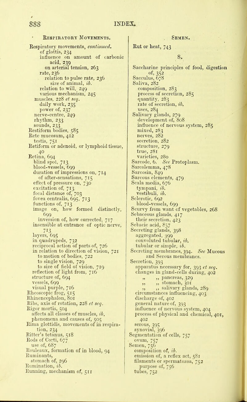 Eespieatory Movements. Reepiratory movements, continued. of glottis, 234 influence on amount of carbonic acid, 239 on arterial tension, 263 rate, 236 relation to pulse rate, 236 size of animal, ib. relation to will, 249 various mechanism, 245 muscles, 228 et seq. daily work, 235 power of, 237 nerve-centre, 249 rhythm, 233 sounds, 233 Eestifomi bodies, 585 Eete mucosum, 412 testis, 751 Eetiform or adenoid, or lymphoid tissue, 40 Retina, 694 blind spot, 713 blood-vessels, 699 duration of impressions on, 714 of after-sensations, 715 eflect of pressure on, 730 excitation of, 713 focal distance of, 703 fovea centralis, 695, 713 functions of, 713 image on, how formed distinctly, 699 inversion of, how con-ected, 717 insensible at entrance of optic nerve, layers, 695 in quadrupeds, 732 reciprocal action of parts of, 726 in relation to direction of vision, 721 to motion of bodies, 722 to single vision, 729 to size of field of vision, 719 reflection of light from, 716 structure of, 694 vessels, 699 visual purple, 716 Rheoscopic frog, c;i5 Eliinencephaloii, 801 Eibs, axis of rotation, 228 ct scq. Eigor mortis, 504 affects all classes of muscles, ib. phenomena and causes of, ^05 Eiraa glottidis, movements of in respira- tion, 234 Ritter's tetanus, 1518 Rods of Coi-ti, 677 use of, 687 Rouleaux, formation of in blood, 94 Ruminants, stomach of, 296 Rumination, ib. Running, mechanism of, 511 Semen. Rut or heat, 743 S. Saccharine principles of food, digestion of, 352 Sacculus, 678 Saliva, 282 composition, 283 process of secretion, 285 quantity, 283 rate of secretion, ib. uses, 284 Salivary glands, 279 development of, 808 influence of nervous system, 285 mixed, 283 nerves, 282 secretion, 282 structure, 279 true, 281 varieties, 280 Sarcode, 6. See Protoplasm. Sarcolemma, 478 Sarcosin, 849 Sarcous elements, 479 Scala media, 676 tympani, ib. vestibuli, ib. Sclerotic, 692 blood-vessels, 699 Scurvy from want of vegetables, 268 Sebaceous glands, 417 their secretion, 423 Sebacic acid, 837 Secreting glands, 398 aggregated, 399 convoluted tubular, ib, tubular or simple, ib. Secreting membranes, 394. See Mucous and Serous membranes. Secretion, 393 apparatus necessary for, 393 ct scq. changes in gland-cells during, 402 „ „ pancreas, 329 ,, „ stomach, 301 ,, salivary glands, 289 circumstances influencing, 403 discharge of, 402 general nature of, 393 influence of nervous system, 404 process of physical and chemical, 401, 402 serous, 395 synovial, 396 Segmentation of cells, 757 ovum, 757 Semen, 756 composition of, ib. emission of, a reflex act, 581 filaments or spermatozoa, 752 purpose of, 756 tubes, 752