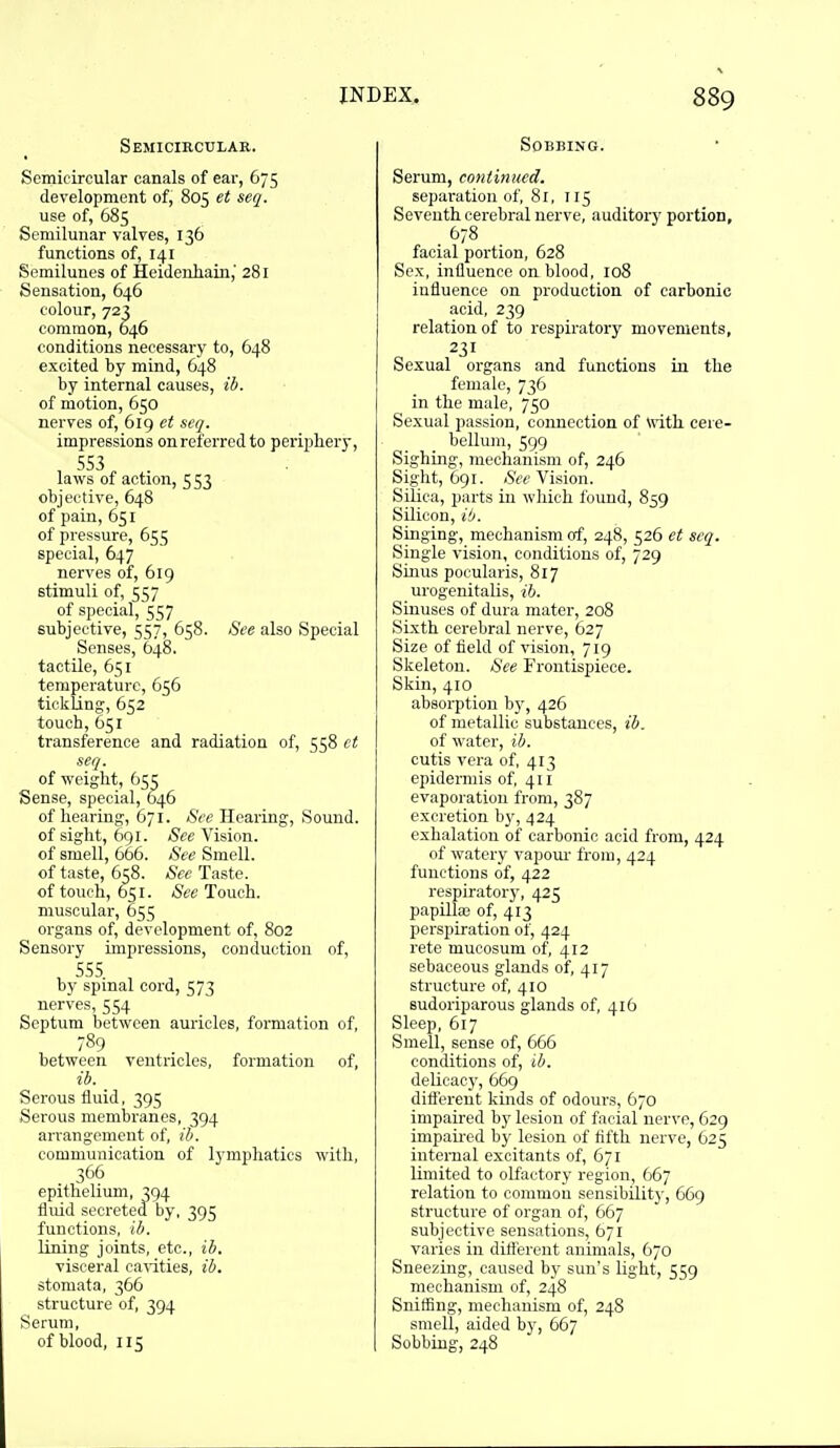 Semicircular. Semicircular canals of ear, 675 development of, 805 et seq. use of, 685 Semilunar valves, 136 functions of, 141 Semilunes of Heidenhain,' 281 Sensation, 646 colour, 723 common, 646 conditions necessary to, 648 excited by mind, 648 by internal causes, ib. of motion, 650 nerves of, 619 et seq. impressions on referred to periphery, , 553 laws of action, 5 53 objective, 648 of pain, 651 of pressure, 655 special, 647 nerves of, 619 stimuli of, 557 of special, 557 subjective, 557, 658. See also Special Senses, 648. tactile, 651 temperature, 656 tickling, 652 touch, 651 transference and radiation of, 558 ct seq. of weight, 65^ Sense, special, 646 of hearing, 671. Hearing, Sound, of sight, 691. See Vision, of smell, 666. See Smell, of taste, 658. See Taste, of touch, 651. See Touch, muscular, 655 organs of, development of, 802 Sensory impressions, conduction of, 555 by spinal cord, 573 nerves, 554 Septum between auricles, formation of, 789 between ventricles, formation of, ib. _ Serous fluid, 395 Serous membranes, 394 arrangement of, (7). communication of lymphatics with, 366 epithelium, 394 fluid secreted by, 395 functions, ib. lining joints, etc., ib. visceral canities, ib. stomata, 366 structure of, 394 Serum, of blood, 115 Sobbing. Serum, continued. separation of, 81, 115 Seventh cerebral nerve, auditory portion, facial portion, 628 Sex, influence on blood, 108 influence on production of carbonic acid, 239 relation of to respiratory movements, 231 Sexual organs and functions in the female, 736 in the male, 750 Sexual passion, connection of with cere- beUuni, 599 Sighing, mechanism of, 246 Sight, 691. See Vision. Silica, parts in which found, 859 Silicon, ib. Singing, mechanism of, 248, 526 et seq. Single vision, conditions of, 729 Smus pocularis, 817 urogenitalis, ih. Sinuses of dura mater, 208 Sixth cerebral nerve, 627 Size of field of vision, 719 Skeleton. See Frontispiece. Skin, 410 absorption bj', 426 of metallic substances, ib. of water, ib. cutis vera of, 413 epidermis of, 411 evaporation from, 387 excretion b}', 424 exhalation of carbonic acid from, 424 of watery vapour from, 424 functions of, 422 respiratory, 425 papilla; of, 413 perspiration of, 424 rete mucosum of, 412 sebaceous glands of, 417 structure of, 410 sudoriparous glands of, 416 Sleep, 617 Smell, sense of, 666 conditions of, ib. delicacy, 669 ditt'crent kmds of odours, 670 impaired by lesion of facial nerve, 629 impaii-ed bj- lesion of fifth nerve, 625 internal excitants of, 671 limited to olfactory region, 667 relation to common sensibility, 669 structure of organ of, 667 subjective sensations, 671 varies in dift'erent animals, 670 Sneezing, caused b)' sun's light, 559 mechanism of, 248 Sniffing, mechanism of, 24S smell, aided by, 667 Sobbing, 248
