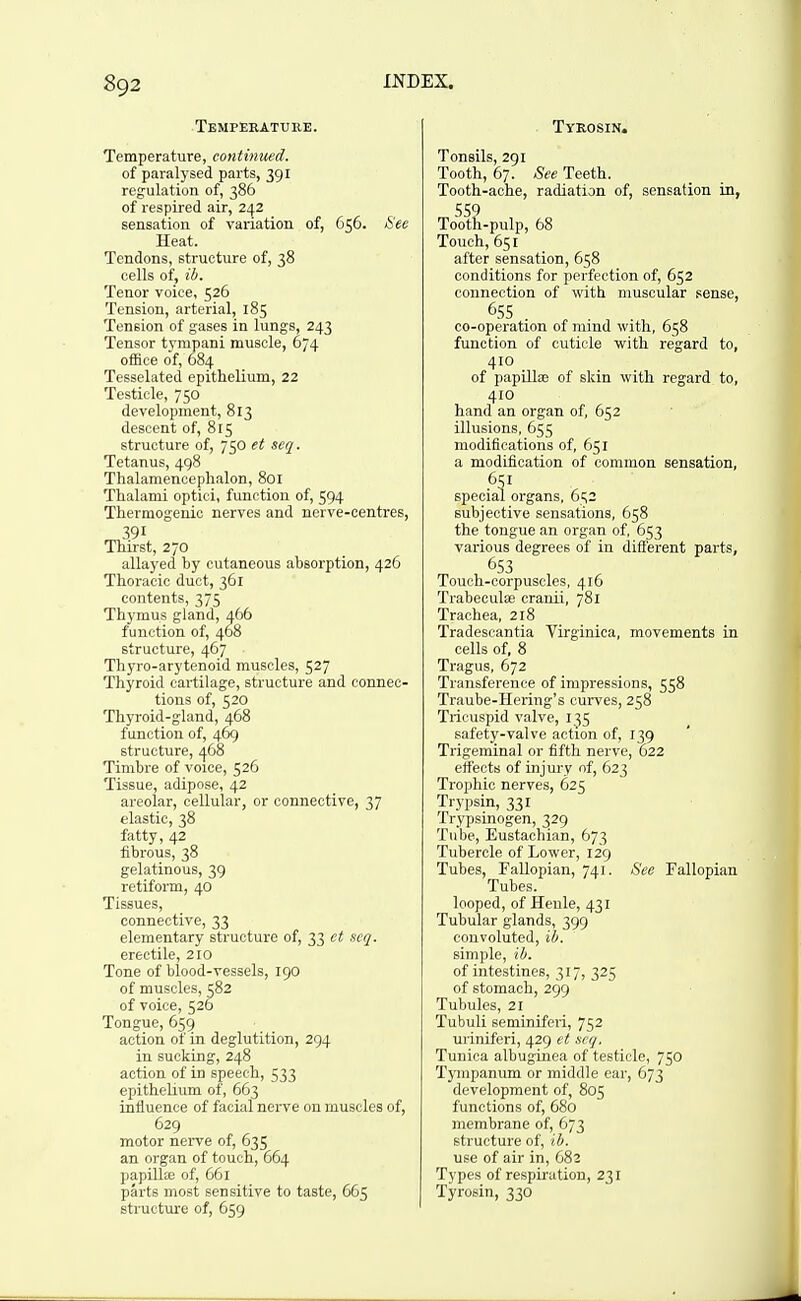 Temperature. Temperature, eontinued. of paralysed parts, 391 regulation of, 386 of respired air, 242 sensation of variation of, 656. See Heat. Tendons, structure of, 38 cells of, ib. Tenor voice, 526 Tension, arterial, 185 Tension of gases in lungs, 243 Tensor tympani muscle, 674 office of, 084 Tesselated epithelium, 22 Testicle, 750 development, 813 descent of, 815 structure of, 750 et scq. Tetanus, 498 Thalamencephalon, 801 Thalami optici, function of, 594 Thermogenic nerves and nerve-centres, 391 Thirst, 270 allayed by cutaneous absorption, 426 Thoracic duct, 361 contents, 375 Thymus gland, 466 function of, 468 structure, 467 Thyro-arytenoid muscles, 527 Thyroid cartilage, structure and connec- tions of, 520 Thyroid-gland, 468 function of, 469 structure, ij.68 Timbre of voice, 526 Tissue, adipose, 42 areolar, cellular, or connective, 37 elastic, 38 fatty, 42 fibrous, 38 gelatinous, 39 retiform, 40 Tissues, connective, 33 elementary structure of, 33 ct scq. erectile, 210 Tone of blood-vessels, 190 of muscles, 582 of voice, 526 Tongue, 659 action of in deglutition, 294 in sucking, 248 action of in speech, 533 epithelium of, 663 influence of facial nerve on muscles of, 629 motor nerve of, 635 an organ of touch, 664 papilte of, 661 parts most sensitive to taste, 665 struct\ire of, 659 Tyrosin. Tonsils, 291 Tooth, 67. See Teeth. Tooth-ache, radiation of, sensation in, SS? Tooth-pulp, 68 Touch, 651 after sensation, 658 conditions for perfection of, 652 connection of with muscular sense, 655 co-operation of mmd with, 658 function of cuticle with regard to, 410 of papilla? of skin with regard to, 410 hand an organ of, 652 illusions, 655 modifications of, 651 a modification of common sensation, special organs, 6t;2 subjective sensations, 658 the tongue an organ of, 653 various degrees of in different parts, 653 Touch-corpuscles, 416 Trabeculse cranii, 781 Trachea, 218 Tradescantia Virginica, movements in cells of, 8 Tragus, 672 Transference of impressions, 558 Traube-Hering's curves, 258 Tricuspid valve, 135 safety-valve action of, 139 Trigeminal or fifth nerve, 622 effects of injury nf, 623 Trophic nerves, 625 Trypsin, 331 Trypsinogen, 329 Tube, Eustachian, 673 Tubercle of Lower, 129 Tubes, Fallopian, 741. See Fallopian Tubes. looped, of Henle, 431 Tubular glands, 399 convoluted, ib. simple, ib. of intestines, 317, 325 of stomach, 299 Tubules, 21 Tubuli seminiferi, 752 uriniferi, 429 et scq. Tunica albuginea of testicle, 750 Tympanum or middle ear, 673 development of, 805 functions of, 680 membrane of, 673 structure of, ib. use of air in, 682 Types of respiration, 231 Tyrosin, 330