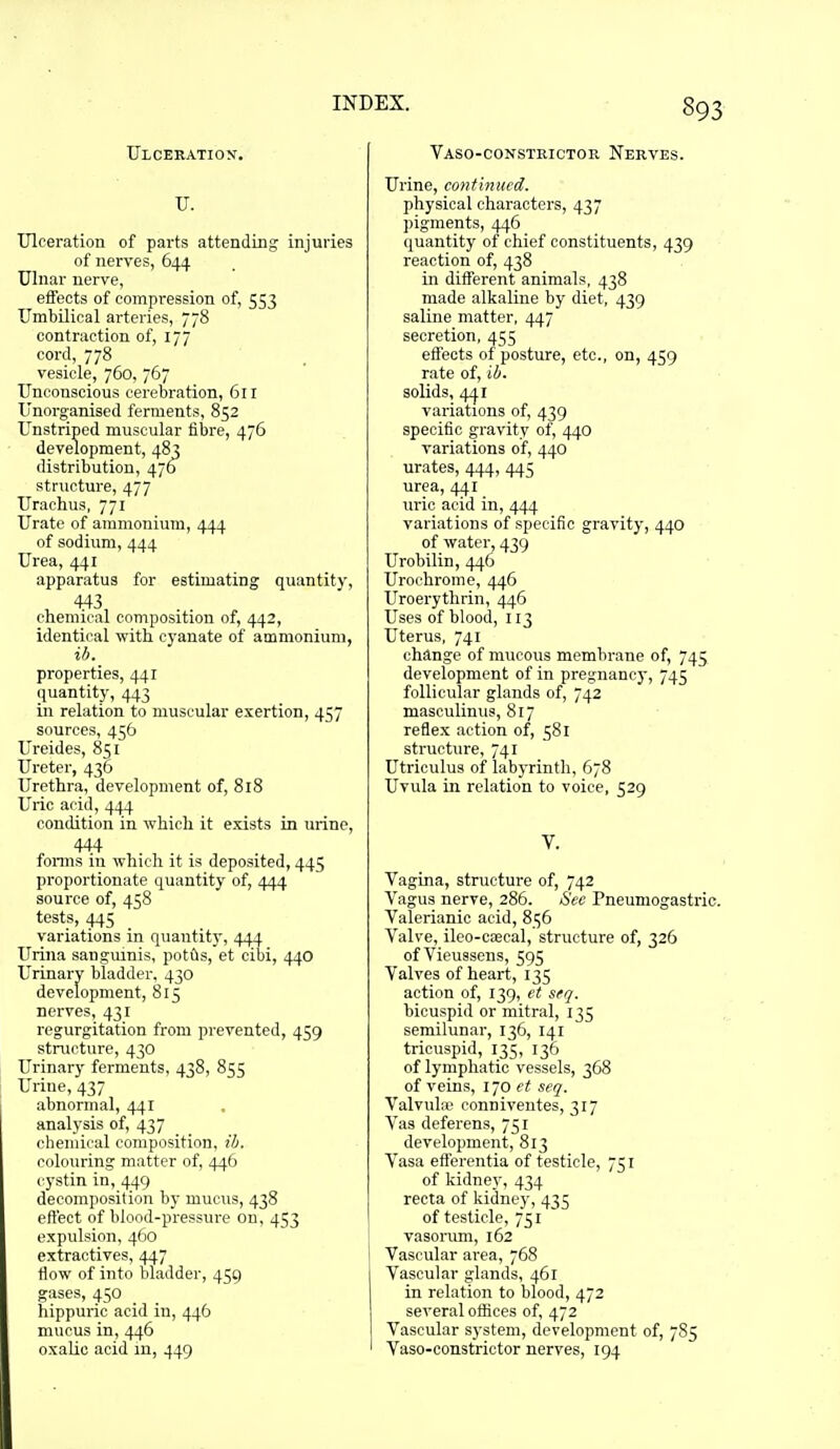 Ulceration'. U. Ulceration of parts attending injuries of nerves, 644 Ulnar nerve, efieots of compression of, 553 Umbilical arteries, 778 contraction of, 177 cord, 778 vesicle, 760, 767 Unconscious cerebration, 611 Unorganised ferments, 852 Unstriped muscular fibre, 476 development, 483 distribution, 476 structure, 477 Urachus, 771 Urate of ammonium, 444 of sodium, 444 Urea, 441 apparatus for estimating quantity, , 443, chemical composition of, 442, identical with cyanate of ammonium, ib. properties, 441 quantity, 443 in relation to muscular exertion, 457 sources, 456 Ureides, 851 Ureter, 436 Urethra, development of, 818 Uric acid, 444 condition in which it exists in urine, 444 fonns in which it is deposited, 445 proportionate quantity of, 444 source of, 458 tests, 445 variations in quantity, 444 Urina sangmnis, potils, et cibi, 440 Urinary bladder, 430 development, 815 nerves, 431 regurgitation from prevented, 459 structure, 430 Urinarj' ferments, 438, 855 Urine, 437 abnormal, 441 analysis of, 437 chemical composition, ib. colouring matter of, 446 cystin in, 449 decomposition by mucus, 438 effect of blood-pressure on, 453 expulsion, 460 extractives, 447 tlow of into bladder, 459 gases, 450 hippuric acid in, 446 mucus in, 446 oxalic acid m, 449 Vaso-consteictor Nerves. Urine, continued. physical characters, 437 pigments, 446 quantity of chief constituents, 439 reaction of, 438 in different animals, 438 made alkaline by diet, 439 saline matter, 447 secretion, 455 effects of posture, etc., on, 459 rate of, ib. solids, 441 variations of, 439 specific gravity of, 440 variations of, 440 urates, 444, 445 urea, 441 uric acid in, 444 variations of specific gravity, 440 of water, 439 Urobilin, 446 Urochrome, 446 Uroerythrin, 446 Uses of blood, 113 Uterus, 741 change of mucous membrane of, 745 development of in pregnancj', 745 follicular glands of, 742 masculinus, 817 reflex action of, 581 structure, 741 Utriculus of labyrinth, 678 Uvula in relation to voice, 529 y. Vagina, structure of, 742 Vagus nerve, 286. Sec Pneumogastric. Valerianic acid, 856 Valve, ileo-cascal, structure of, 326 of Vieussens, 595 Valves of heart, 135 action of, 139, et sfq. bicuspid or mitral, 135 semilunar, 136, 141 tricuspid, 135, 136 of lymphatic vessels, 368 of veins, 170 et seq. Valvula; conniventes, 317 Vas deferens, 751 development, 813 Vasa etferentia of testicle, 751 of kidney, 434 recta of kidney, 435 of testicle, 751 vasorum, 162 Vascular area, 768 Vascular glands, 461 in relation to blood, 472 several offices of, 472 Vascular S)'stem, development of, 785 Vaso-constrictor nerves, 194
