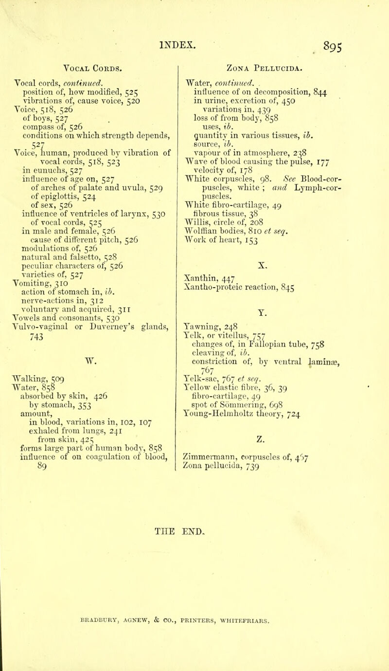Vocal Cords. Vocal cords, continued. position of, how modified, 525 vibrations of, cause voice, 520 Voice, 518, 526 of boj's, 527 compass of, 526 conditions on which strength depends, 527 Voice, liuman, produced by vibration of vocal cords, 518, 523 in eunuchs, 527 influence of age on, 527 of arches of palate and uvula, 529 of epiglottis, 524 of sex, 526 influence of ventricles of larj'nx, 530 of vocal cords, 1525 in male and female, 526 cause of different pitch, 526 modulations of, 526 natural and falsetto, 528 peculiar characters of, 526 varieties of, 527 Vomiting, 310 action of stomach in, ib. nerve-actions in, 312 voluntary and acquired, 311 Vowels and consonants, 530 Vulvo-vaginal or Duverney's glands, 743 W. Walking, 509 Water. 858 absorbed by skin, 426 by stomach, 353 amount, in blood, variations in, 102, 107 exhaled from lungs, 241 from skin, 42^ forms large part of human body, 858 influence of on coagulation of blood, 89 Zona Pellucida. Water, contiuuerl. influence of on decomposition, 844 in urine, excretion of, 450 variations in, 439 loss of from body, 858 uses, ib. quantity in various tissues, ih. source, ib. vapour of in atmosphere, 238 Wave of blood causing the pulse, 177 velocity of, 178 White corpuscles, 98. Sec Blood-cor- puscles, white ; and Lymph-cor- puscles. White fibro-oartilage, 49 fibrous tissue, 38 Willis, circle of, 208 Wolffian bodies, 810 et seq. Work of heart, 153 X. Xanthin, 447 Xantho-proteic reaction, 845 T. Yawning, 248 Telk, or vitellus, 757 changes of, in Fallopian tube, 758 cleaving of, ih. constriction of, by ventral lamina;, 767 Telk-sac, 767 et scq. Yellow elastic fibre, 36, 39 fibro-cartilage, 49 spot of Somineriug, G98 Young-Helmholtz theory, 724 Z. ZimmeiTiiann, corpuscles of, 4'j7 Zona pellucida, 739 THE END. BRADBURY, AGNEW, & CO., PRINTERS, WHITKFRIARS.