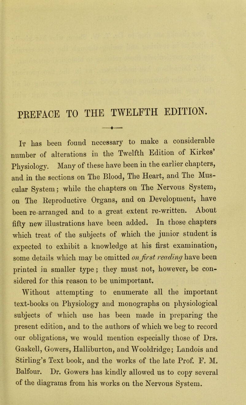 PREFACE TO THE TWELFTH EDITION. It lias been found necessary to make a considerable number of alterations in the Twelfth Edition of Kirkes Physiology. Many of these have been in the earlier chapters, and in the sections on The Blood, The Heart, and The Mus- cular System; while the chapters on The Nervous System, on The Reproductive Organs, and on Development, have been re-arranged and to a great extent re-written. About fifty new illustrations have been added. In those chapters which treat of the subjects of which the junior student is expected to exhibit a knowledge at his first examination, some details which may be omitted on first reading have been printed in smaller type; they must not, however, be con- sidered for this reason to be unimportant. Without attempting to enumerate all the important text-books on Physiology and monographs on physiological subjects of which use has been made in preparing the present edition, and to the authors of which we beg to record our obligations, we would mention especially those of Drs. Gaskell, Gowers, Halliburton, and Wooldridge; Landois and Stirling’s Text book, and the works of the late Prof. F. M. Balfour. Dr. Gowers has kindly allowed us to copy several of the diagrams from his works on the Nervous System.