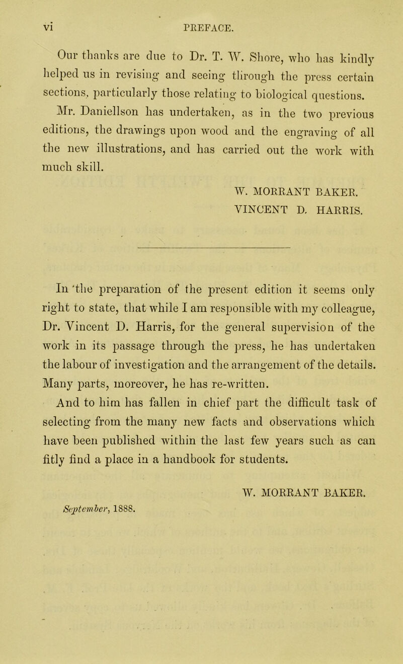 Our thanks are clue to Dr. T. W. Shore, who has kindly helped us in revising’ and seeing through the press certain sections, particularly those relating to biological questions. Mr. Daniellson has undertaken, as in the two previous editions, the drawings upon wood and the engraving of all the new illustrations, and has carried out the work with much skill. W. MORE,ANT BAKER. VINCENT D. HARRIS. In 'the preparation of the present edition it seems only right to state, that while I am responsible with my colleague, Dr. Vincent D. Harris, for the general supervision of the work in its passage through the press, he has undertaken the labour of investigation and the arrangement of the details. Many parts, moreover, he has re-written. And to him has fallen in chief part the difficult task of selecting from the many new facts and observations which have been published within the last few years such as can fitly find a place in a handbook for students. W. MORRANT BAKER. September, 1888.