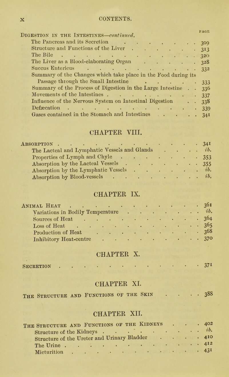 I’AGE Digestion in the Intestines—continued. The Pancreas and its Secretion ....... 309 Structure and Functions of the Liver 313 The Bile 320 The Liver as a Blood-elaborating Organ 328 Succus Entericus 332 Summary of the Changes which take place in the Food during its Passage through the Small Intestine 333 Summary of the Process of Digestion in the Large Intestine . . 336 Movements of the Intestines . . . ... . . . 337 Influence of the Nervous System on Intestinal Digestion . . 338 Defecation . .......... 339 Gases contained in the Stomach and Intestines . . . . 341 CHAPTER VIII. Absorption 34i The Lacteal and Lymphatic Vessels and Glands . . . . ib. Properties of Lymph and Chyle 353 Absorption by the Lacteal Vessels . . . . . • • 355 Absorption by the Lymphatic Vessels ib. Absorption by Blood-vessels . . . . . . . . ib. CHAPTER IX. Animal Heat 361 Variations in Bodily Temperature ib. Sources of Heat .......... 3^4 Loss of Heat 3^5 Production of Heat ....••••• 3^$ Inhibitory Heat-centre 37° CHAPTER X. Secretion 371 CHAPTER XI. The Structure and Functions of the Skin . . . . 388 CHAPTER XII. The Structure and Functions of the Kidneys . . .402 Structure of the Kidneys . . . • • • • . . ib. Structure of the Ureter and Urinary Bladder . . . .41° The Urine Micturition