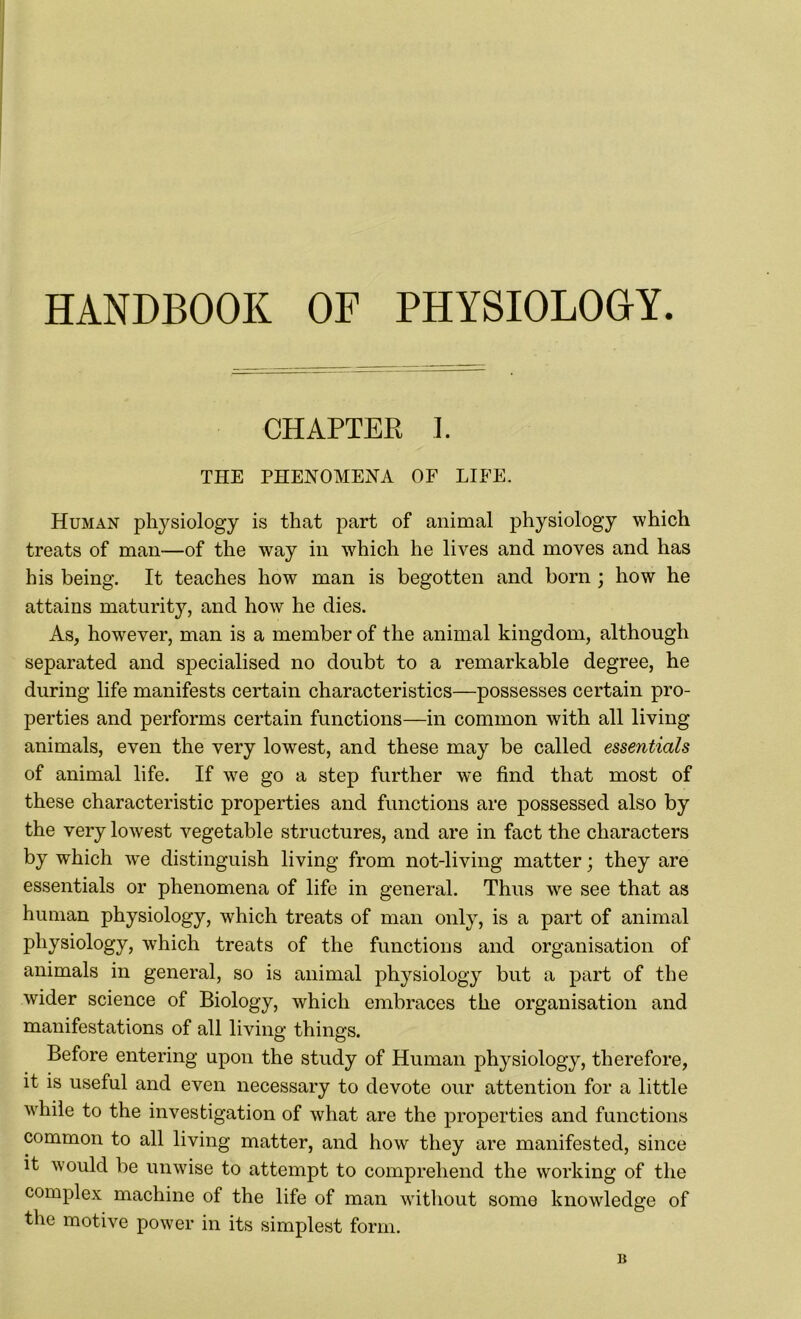 HANDBOOK OF PHYSIOLOGY CHAPTER L THE PHENOMENA OF LIFE. Human physiology is that part of animal physiology which treats of man—of the way in which he lives and moves and has his being. It teaches how man is begotten and born ; how he attains maturity', and how he dies. As, however, man is a member of the animal kingdom, although separated and specialised no doubt to a remarkable degree, he during life manifests certain characteristics—possesses certain pro- perties and performs certain functions—in common with all living animals, even the very lowest, and these may be called essentials of animal life. If we go a step further we find that most of these characteristic properties and functions are possessed also by the very lowest vegetable structures, and are in fact the characters by which wre distinguish living from not-living matter; they are essentials or phenomena of life in general. Thus we see that as human physiology, which treats of man only, is a part of animal physiology, which treats of the functions and organisation of animals in general, so is animal physiology but a part of the wider science of Biology, which embraces the organisation and manifestations of all living things. Before entering upon the study of Human physiology, therefore, it is useful and even necessary to devote our attention for a little while to the investigation of what are the properties and functions common to all living matter, and how they are manifested, since it would be unwise to attempt to comprehend the working of the complex machine of the life of man without some knowledge of the motive power in its simplest form. B