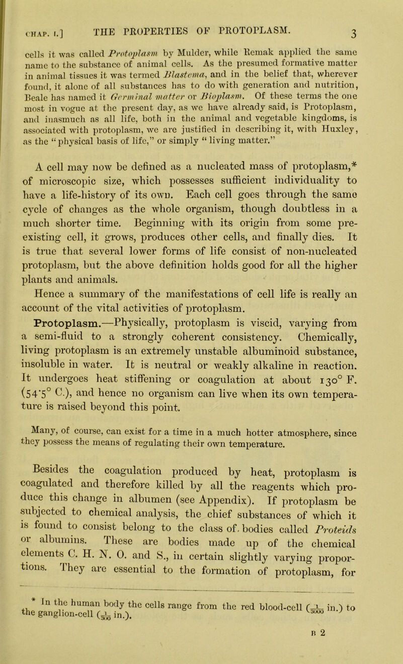 cells it was called Protoplasm by Mulder, while Kemak applied the same name to the substance of animal cells. As the presumed formative matter in animal tissues it was termed Blastema, and in the belief that, wherever found, it alone of all substances has to do with generation and nutrition, Beale has named it Germinal matter or Bioplasm. Of these terms the one most in vogue at the present day, as we have already said, is Protoplasm, and inasmuch as all life, both in the animal and vegetable kingdoms, is associated with protoplasm, we are justified in describing it, with Huxley, as the “physical basis of life,” or simply “ living matter.” A cell may now be defined as a nucleated mass of protoplasm,* of microscopic size, which possesses sufficient individuality to have a life-history of its own. Each cell goes through the same cycle of changes as the whole organism, though doubtless in a much shorter time. Beginning with its origin from some pre- existing cell, it grows, produces other cells, and finally dies. It is true that several lower forms of life consist of non-nucleated protoplasm, but the above definition holds good for all the higher plants and animals. Hence a summary of the manifestations of cell life is really an account of the vital activities of protoplasm. Protoplasm.—Physically, protoplasm is viscid, varying from a semi-fluid to a strongly coherent consistency. Chemically, living protoplasm is an extremely unstable albuminoid substance, insoluble in water. It is neutral or weakly alkaline in reaction. It undergoes heat stiffening or coagulation at about 130° F. (54'5° C.), and hence no organism can live when its own tempera- ture is raised beyond this point. Many, of course, can exist for a time in a much hotter atmosphere, since they possess the means of regulating their own temperature. Besides the coagulation produced by heat, protoplasm is coagulated and therefore killed by all the reagents which pro- duce this change in albumen (see Appendix). If protoplasm be subjected to chemical analysis, the chief substances of which it is found to consist belong to the class of. bodies called Proteids or albumins. These are bodies made up of the chemical elements C. H. IN. 0. and S., in certain slightly varying propor- tions. They are essential to the formation of protoplasm, for in the human body the cells range from the red blood-cell in.) to the ganglion-cell in.). v 0 J