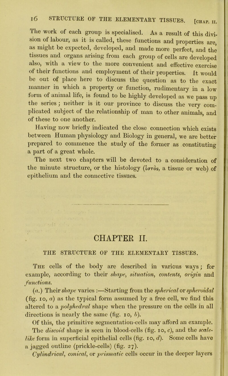 Tlie work of each group is specialised. As a result of this divi- sion of labouij as it is called, these functions and properties are as might be expected, developed, and made more perfect, and the tissues and organs arising from each group of cells are developed also, with a view to the more convenient and effective exercise of their functions and employment of their properties. It would be oul of place here to discuss the question as to the exact manner in which a property or function, rudimentary in a low form of animal life, is found to be highly developed as we pass up the series ; neither is it our province to discuss the very com- plicated subject of the relationship of man to other animals, and of these to one another. Having now briefly indicated the close connection which exists between Human physiology and Biology in general, we are better prepared to commence the study of the former as constituting a part of a great whole. The next two chapters will be devoted to a consideration of the minute structure, or the histology (lards, a tissue or web) of epithelium and the connective tissues. CHAPTER II. THE STRUCTURE OF THE ELEMENTARY TISSUES. The cells of the body arc described in various ways; for example, according to their shape, situation, contents, origin and functions. (a.) Their shape varies :—Starting from the spherical or spheroidal (fig. 10, a) as the typical form assumed by a free cell, we find this altered to a polyhedral shape when the pressure on the cells in all directions is nearly the same (fig. io, h). Of this, the primitive segmentation-cells may afford an example. The discoid shape is seen in blood-cells (fig. io, c), and the scale- like form in superficial epithelial cells (fig. io, d). Some cells have a jagged outline (prickle-cells) (fig. 27). Cylindrical, conical, or prismatic cells occur in the deeper layers