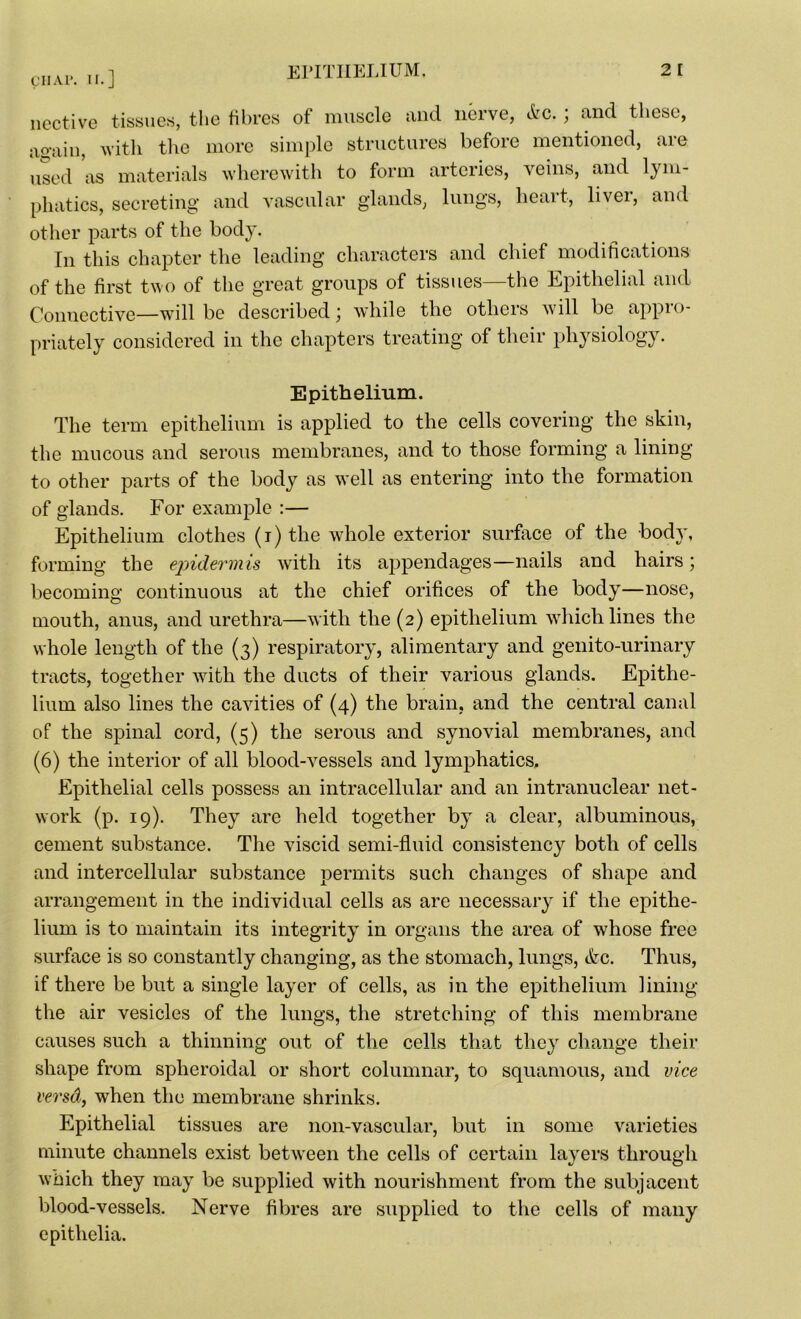 licetive tissues, the fibres of muscle and nerve, &c.; and these, ao-ain, with the more simple structures before mentioned, are used as materials wherewith to form arteries, veins, and lym- phatics, secreting and vascular glands, lungs, heart, liver, and other parts of the body. In this chapter the leading characters and chief modifications of the first two of the great groups of tissues—the Epithelial and Connective—will be described; while the others will be appro- priately considered in the chapters treating of their physiology. Epithelium. The term epithelium is applied to the cells covering the skin, the mucous and serous membranes, and to those forming a lining to other parts of the body as well as entering into the formation of glands. For example :— Epithelium clothes (i) the whole exterior surface of the body, forming the epidermis with its appendages—nails and hairs; becoming continuous at the chief orifices of the body—nose, mouth, anus, and urethra—with the (2) epithelium which lines the whole length of the (3) respiratory, alimentary and genito-urinary tracts, together with the ducts of their various glands. Epithe- lium also lines the cavities of (4) the brain, and the central canal of the spinal cord, (5) the serous and synovial membranes, and (6) the interior of all blood-vessels and lymphatics. Epithelial cells possess an intracellular and an intranuclear net- work (p. 19). They are held together by a clear, albuminous, cement substance. The viscid semi-fluid consistency both of cells and intercellular substance permits such changes of shape and arrangement in the individual cells as are necessary if the epithe- lium is to maintain its integrity in organs the area of whose free surface is so constantly changing, as the stomach, lungs, etc. Thus, if there be but a single layer of cells, as in the epithelium lining the air vesicles of the lungs, the stretching of this membrane causes such a thinning out of the cells that they change their shape from spheroidal or short columnar, to squamous, and vice versd, when the membrane shrinks. Epithelial tissues are noil-vascular, but in some varieties minute channels exist between the cells of certain layers through which they may be supplied with nourishment from the subjacent blood-vessels. Nerve fibres are supplied to the cells of many epithelia.