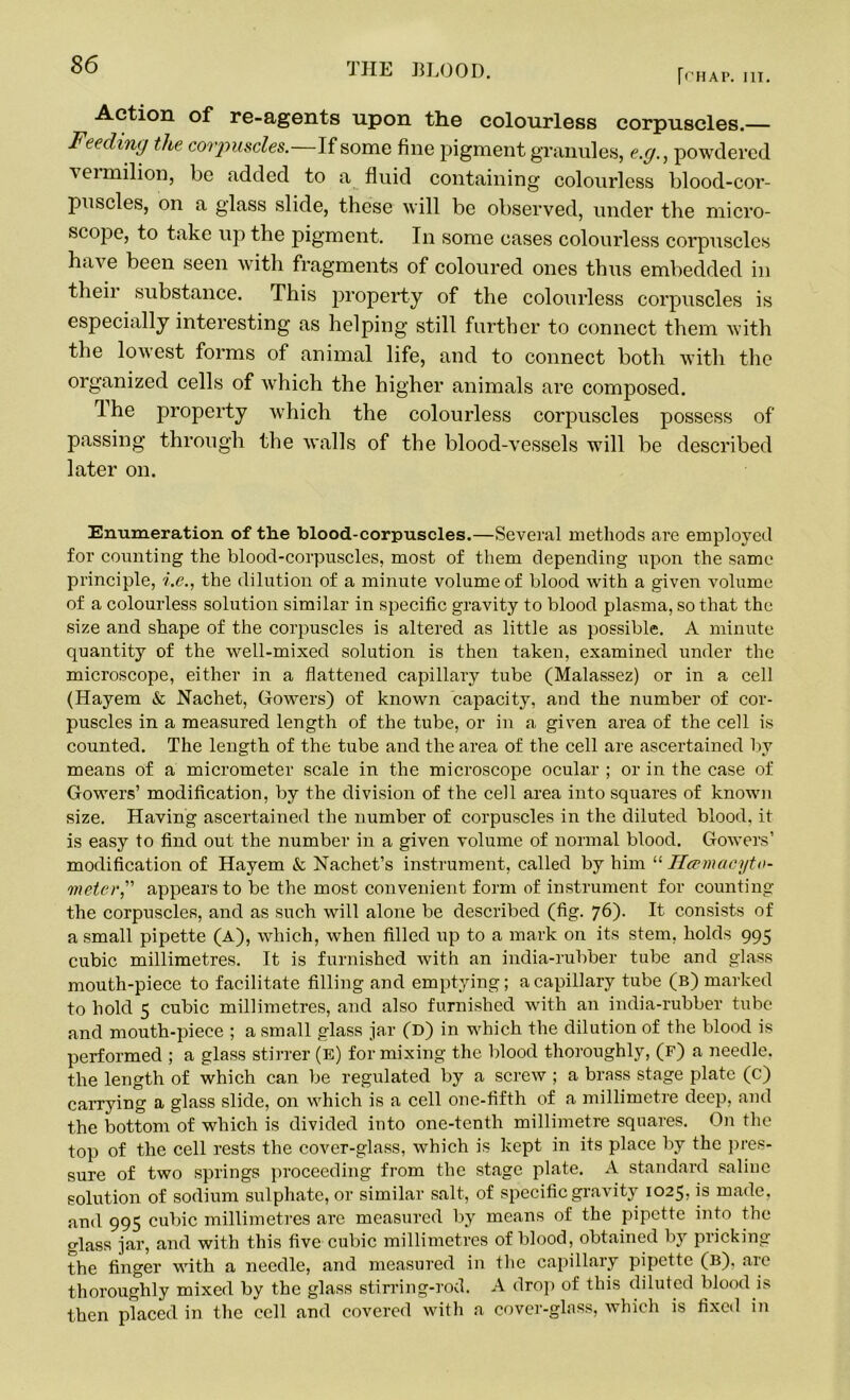 [(’HAP. III. Action of re-agents upon the colourless corpuscles.— Feeding the corpuscles. If some fine pigment granules, e.g., powdered veimilion, be added to a fluid containing colourless blood-cor- puscles, on a glass slide, these will be observed, under the micro- scope, to take up the pigment. In some cases colourless corpuscles have been seen with fragments of coloured ones thus embedded in tlieii substance. This property of the colourless corpuscles is especially interesting as helping still further to connect them with the lowest forms of animal life, and to connect both with the organized cells of which the higher animals are composed. Ihe property which the colourless corpuscles possess of passing through the walls of the blood-vessels will be described later on. Enumeration of the blood-corpuscles.—Several methods are employed for counting the blood-corpuscles, most of them depending upon the same principle, i.e., the dilution of a minute volume of blood with a given volume of a colourless solution similar in specific gravity to blood plasma, so that the size and shape of the corpuscles is altered as little as possible. A minute quantity of the well-mixed solution is then taken, examined under the microscope, either in a flattened capillary tube (Malassez) or in a cell (Hayem & Nachet, Gowers) of known capacity, and the number of cor- puscles in a measured length of the tube, or in a given area of the cell is counted. The length of the tube and the area of the cell are ascertained by means of a micrometer scale in the microscope ocular ; or in the case of Gowers’ modification, by the division of the cell area into squares of known size. Having ascertained the number of corpuscles in the diluted blood, it is easy to find out the number in a given volume of normal blood. Gowers’ modification of Hayem & Nachet’s instrument, called by him “ Hcernacyto- meterappears to be the most convenient form of instrument for counting the corpuscles, and as such will alone be described (fig. 76). It consists of a small pipette (A), which, when filled up to a mark on its stem, holds 995 cubic millimetres. It is furnished with an india-rubber tube and glass mouth-piece to facilitate filling and emptying; a capillary tube (b) marked to hold 5 cubic millimetres, and also furnished with an india-rubber tube and mouth-piece ; a small glass jar (D) in which the dilution of the blood is performed ; a glass stirrer (e) for mixing the blood thoroughly, (f) a needle, the length of which can be regulated by a screw ; a brass stage plate (c) carrying a glass slide, on which is a cell one-fifth of a millimetre deep, and the bottom of which is divided into one-tenth millimetre squares. On the top of the cell rests the cover-glass, which is kept in its place by the pres- sure of two springs proceeding from the stage plate. A standard saline solution of sodium sulphate, or similar salt, of specific gravity 1025, is made, and 995 cubic millimetres are measured by means of the pipette into the glass jar, and with this five cubic millimetres of blood, obtained by pricking the finger with a needle, and measured in the capillary pipette (b), aic thoroughly mixed by the glass stirring-rod. A drop of this diluted blood is then placed in the cell and covered with a cover-glass, which is fixed in