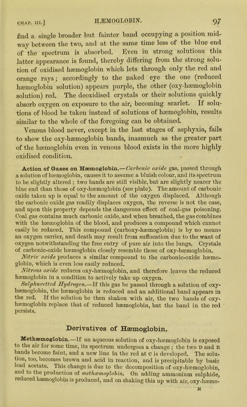 find a single broader but fainter band occupying a position mid- way between the two, and at the same time less of the blue end of the spectrum is absorbed. Even in strong solutions this latter appearance is found, thereby differing from the strong solu- tion of oxidised haemoglobin which lets through only the red and orange rays \ accordingly to the uaked eye the one (reduced haemoglobin solution) appears purple, the other (oxy-hacmoglobin solution) red. The deoxidised crystals or their solutions quickly absorb oxygen on exposure to the air, becoming scarlet. If solu- tions of blood be taken instead of solutions of haemoglobin, results similar to the whole of the foregoing can be obtained. Venous blood never, except in the last stages of asphyxia, fails to show the oxy-haemoglobin bands, inasmuch as the greater part of the haemoglobin even in venous blood exists in the more highly oxidised condition. Action of Gases on Haemoglobin.—Carbonic oxide gas, passed through a solution of haemoglobin, causes it to assume a bluish colour, and its spectrum to be slightly altered ; two bands are still visible, but are slightly nearer the blue end than those of oxy-haemoglobin (see plate). The amount of carbonic oxide taken up is equal to the amount of the oxygen displaced. Although the carbonic oxide gas readily displaces oxygen, the reverse is not the case, and upon this property depends the dangerous effect of coal-gas poisoning. Coal gas contains much carbonic oxide, and when breathed, the gas combines with the haemoglobin of the blood, and produces a compound which cannot easily be reduced. This compound (carboxy-haemoglobin) is by no means an oxygen carrier, and death may result from suffocation due to the want of oxygen notwithstanding the free entry of pure air into the lungs. Crystals of carbonic-oxide haemoglobin closely resemble those of oxy-haemoglobin. Nitric oxide produces a similar compound to the carbonic-oxide haemo- globin, which is even less easily reduced. Nitrous oxide reduces oxy-haemoglobin, and therefore leaves the reduced haemoglobin in a condition to actively take up oxygen. Sulphuretted Hydrogen.—If this gas be passed through a solution of oxy- haemoglobin, the haemoglobin is reduced and an additional band appears in the red. If the solution be then shaken with air, the two bands of oxy- haemoglobin replace that of reduced haemoglobin, but the band in the red persists. Derivatives of Haemoglobin. Methsemog'lobin. — If an aqueous solution of oxy-haemoglobin is exposed to the air for some time, its spectrum undergoes a change ; the two D and E bands become faint, and a new line in the red at c is developed. The solu- tion, too, becomes brown and acid in reaction, and is precipitable by basic load acetate. This change is due to the decomposition of oxy-haemoglobin, and to the production of metluemoglob in. On adding ammonium sulphide, reduced haemoglobin is produced, and on shaking this up with air, oxy-haemo- H