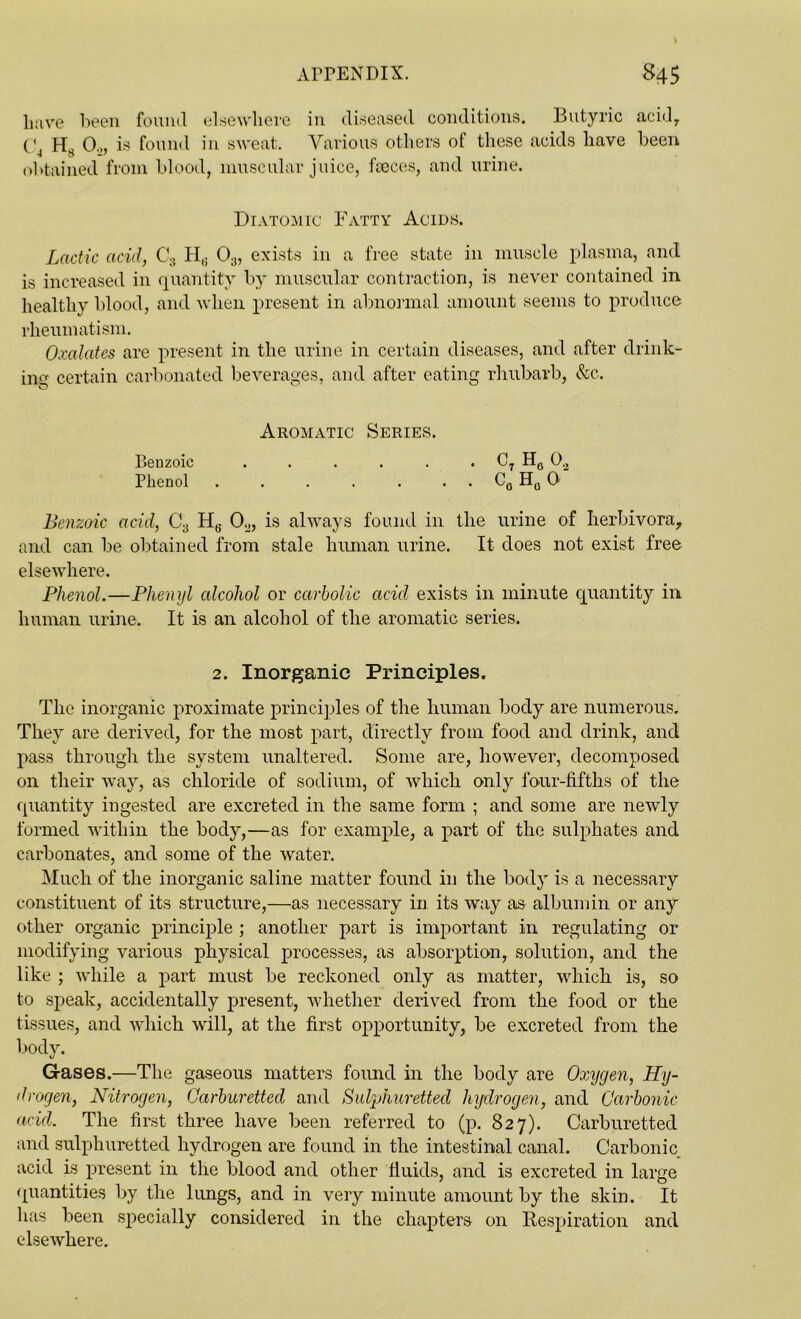 Lave been found elsewhere in diseased conditions. Butyric acid, t'4 Hs Oo, is found in sweat. Various others of these acids have been obtained from blood, muscular juice, faeces, and urine. Diatomic Fatty Acids. Lactic acid, C3 H6 03, exists in a free state in muscle plasma, and is increased in quantity by muscular contraction, is never contained in healthy blood, and when present in abnormal amount seems to produce rheumatism. Oxalates are present in the urine in certain diseases, and after drink- ing certain carbonated beverages, and after eating rhubarb, &c. Aromatic Series. Benzoic . . . . . . CT H6 Oa Phenol . . . . . . . C0 H0 0 Benzoic acid, C3 H6 0.,, is always found in the urine of herbivora, and can be obtained from stale human urine. It does not exist free elsewhere. Phenol.—Phenyl alcohol or carbolic acid exists in minute quantity in human urine. It is an alcohol of the aromatic series. 2. Inorganic Principles. The inorganic proximate principles of the human body are numerous. They are derived, for the most part, directly from food and drink, and pass through the system unaltered. Some are, however, decomposed on their way, as chloride of sodium, of which only four-fifths of the quantity ingested are excreted in the same form ; and some are newly formed within the body,—as for example, a part of the sulphates and carbonates, and some of the water. Much of the inorganic saline matter found in the body is a necessary constituent of its structure,—as necessary in its way as albumin or any other organic principle ; another part is important in regulating or modifying various physical processes, as absorption, solution, and the like ; while a part must be reckoned only as matter, which is, so to speak, accidentally present, whether derived from the food or the tissues, and which will, at the first opportunity, be excreted from the body. Gases.—The gaseous matters found in the body are Oxijgen, Hy- drogen, Nitrogen, Ocirburetted and Sulphuretted hydrogen, and Carbonic acid. The first three have been referred to (p. 827). Carburetted and sulphuretted hydrogen are found in the intestinal canal. Carbonic acid is present in the blood and other fluids, and is excreted in large quantities by the lungs, and in very minute amount by the skin. It has been specially considered in the chapters on Respiration and elsewhere.