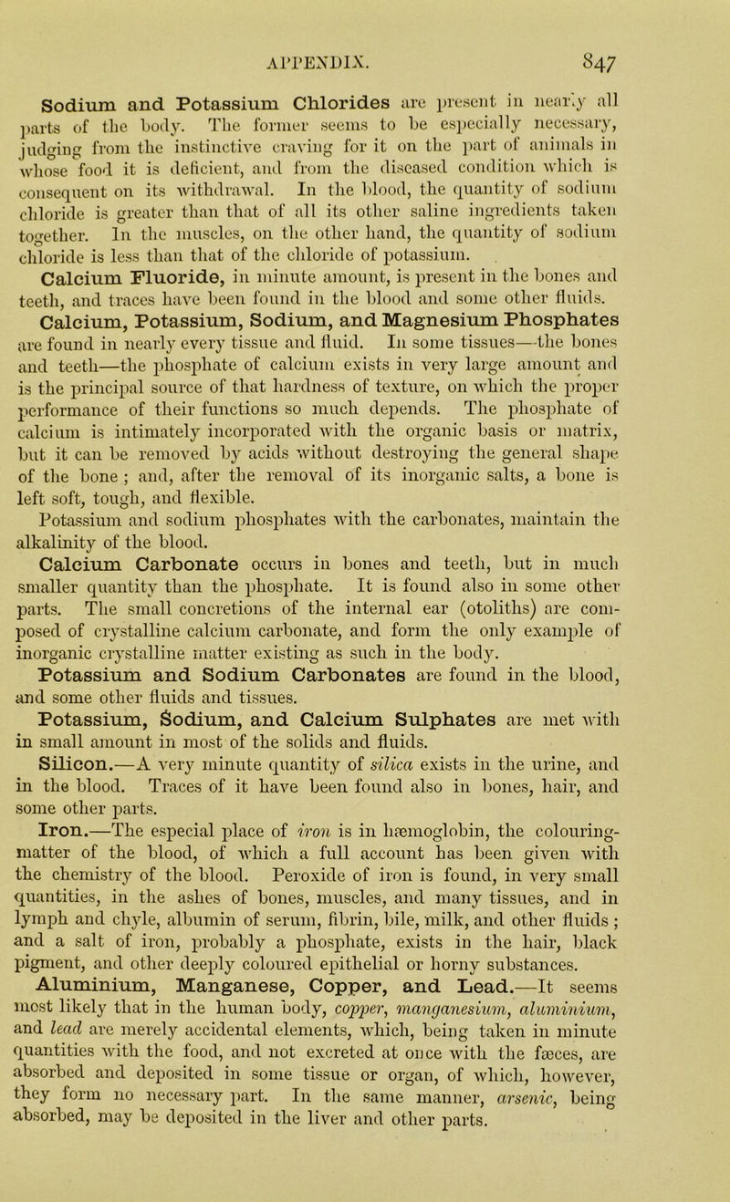 Sodium and Potassium Chlorides are present in near.y all parts of tlie body. The former seems to be especially necessary, judging from the instinctive craving for it on the part of animals in whose food it is deficient, and from the diseased condition which is consequent on its withdrawal. In the blood, the quantity of sodium chloride is greater than that of all its other saline ingredients taken together. In the muscles, on the other hand, the quantity of sodium chloride is less than that of the chloride of potassium. Calcium Fluoride, in minute amount, is present in the bones and teeth, and traces have been found in the blood and some other fluids. Calcium, Potassium, Sodium, and Magnesium Phosphates are found in nearly every tissue and fluid. In some tissues—the bones and teeth—the phosphate of calcium exists in very large amount and is the principal source of that hardness of texture, on which the proper performance of their functions so much depends. The phosphate of calcium is intimately incorporated with the organic basis or matrix, but it can be removed by acids without destroying the general shape of the bone ; and, after the removal of its inorganic salts, a bone is left soft, tough, and flexible. Potassium and sodium phosphates with the carbonates, maintain the alkalinity of the blood. Calcium Carbonate occurs in bones and teeth, but in much smaller quantity than the phosphate. It is found also in some other parts. The small concretions of the internal ear (otoliths) are com- posed of crystalline calcium carbonate, and form the only example of inorganic crystalline matter existing as such in the body. Potassium and Sodium Carbonates are found in the blood, and some other fluids and tissues. Potassium, Sodium, and Calcium Sulphates are met with in small amount in most of the solids and fluids. Silicon.—A very minute quantity of silica exists in the urine, and in the blood. Traces of it have been found also in bones, hair, and some other parts. Iron.—The especial place of iron is in haemoglobin, the colouring- matter of the blood, of which a full account has been given with the chemistry of the blood. Peroxide of iron is found, in very small quantities, in the ashes of bones, muscles, and many tissues, and in lymph and chyle, albumin of serum, fibrin, bile, milk, and other fluids ; and a salt of iron, probably a phosphate, exists in the hair, black pigment, and other deeply coloured epithelial or horny substances. Aluminium, Manganese, Copper, and Lead.—It seems most likely that in the human body, copper, manganesium, aluminium, and lead are merely accidental elements, which, being taken in minute quantities with the food, and not excreted at once with the fceces, are absorbed and deposited in some tissue or organ, of which, however, they form no necessary part. I11 the same manner, arsenic, being absorbed, may be deposited in the liver and other parts.
