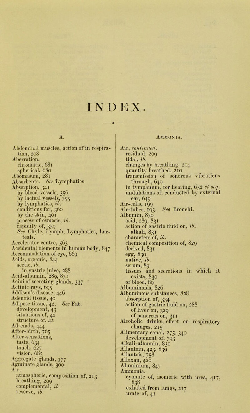 INDEX A. Abdominal muscles, action of in respira- tion, 208 Aberration, chromatic, 681 spherical, 680 Abomasum, 281 Absorbents. See Lymphatics Absorption, 341 by blood-vessels, 356 by lacteal vessels, 355 by lymphatics, ib. conditions for, 360 by the skin, 401 process of osmosis, lb. rapidity of, 359 See Chyle, Lymph, Lymphatics, Lac- teals. Accelerator centre, 563 Accidental elements in human body, 847 Accommodation of eye, 669 Acids, organic, 844 acetic, ib. in gastric juice, 288 Acid-albumin, 289, 831 Acini of secreting glands, 337 • Actinic rays, 695 Addison’s disease, 446 Adenoid tissue, 40 Adipose tissue, 42. See Fat. development, 43 situations of, 42 structure of, 42 Adrenals, 444 After-birth, 765 After-sensations, taste, 634 touch, 627 vision, 685 Aggregate glands, 377 Agminate glands, 300 Air, atmospheric, composition of, 213 breathing, 209 complemental, ib. reserve, ib. Ammonia. Air, continued. residual, 209 tidal, ib. changes by breathing, 214 quantity breathed, 210 transmission of sonorous vibrations through, 649 in tympanum, for hearing, 652 et seq. undulations of, conducted by external ear, 649 Air-cells, 199 ! Air-tubes, 11)3. See Bronchi. Albumin, 836 acid, 289, 831 action of gastric fluid on, ib. alkali, 831 characters of, ib. chemical composition of, 829 derived, 831 egg, 830 native, ib. serum, 89 tissues and secretions in which it exists, 830 of blood, 89 Albuminoids, 826 Albuminous substances, 828 absorption of, 334 action of gastric fluid on, 288 of liver on, 329 of pancreas on, 311 Alcoholic drinks, effect on respiratory changes, 215 Alimentary canal, 275, 340 development of, 793 Alkali-albumin, 831 Allantoin, 423, 839 Allantois, 758 ' Alloxan, 420 I Aluminium, 847 1 Ammonia, cyanatc of, isomeric with urea, 417, 838 exhaled from lungs, 217 urate of, 41
