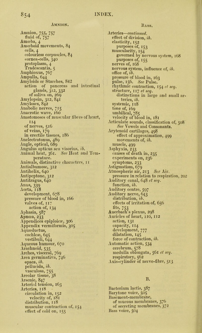 Amnion. Amnion, 755, 757 fluid of, 757 Amoeba, 4 Amoeboid movements, 84 cells, a colourless corpuscles, 84 cornea-cells, 340 protoplasm, 4 Tradescantia, 5 Amphioxus, 767 Ampulla, 644 Amyloids or Starches, 842 action of pancreas and intestinal glands, 312, 332 of saliva on, 269 Amylopsin, 312, 841 Amyloses, 842 Anabolic nerves, 715 Anacrotic wave, 160 Anastomoses of muscular fibres of heart, 114 of nerves, 516 of veins, 179 in erectile tissues, 186 Anelectrotonus, 489 Angle, optical, 689 Angulus opticus sen visorius, lb. Animal heat, 361. See Heat and Tem- perature. Animals, distinctive characters, n Antialbum ose, 312 Antilielix, 640 Antipeptone, 312 Antitragus, 640 Anus, 339 Aorta, 118 development, 678 pressure of blood in, 166 valves of, 117 action of, 134 Aphasia, 587 Apncea, 233 Appendices epiploicao, 306 Appendix vermiformis, 305 Aqufeductus, cochleae, 645 vestibuli, 644 Aqueous humour, 670 Arachnoid, 535 Arches, visceral, 769 Area germinativa, 746 opaca, lb. pellucida, lb. vasculosa, 755 Areolar tissue, 38 Arsenic, 847 Arterial tension, 163 Arteries, 118 circulation in, 152 velocity of, 181 distribution, 118 muscular contraction of, 154 effect of cold on, 155 Hass. Arteries—continued. effect of division, lb. elasticity, 152 purposes of, 153 muscularity, 154 governed by nervous system, 168 purposes of, 155 nerves of, 168 nervous system, influence of, lb. office of, lb. pressure of blood in, 163 pulse, 156. See Pulse, rhythmic contraction, 154 ct seq. structure, 117 seq. distinctions in large and small ar- teries, lb. systemic, 118 tone of, 169 umbilical, 785 velocity of blood in, 181 Articulate sounds, classification of, 508 See Vowels and Consonants. Arytenoid cartilages, 498 effect of approximation, 499 movements of, lb. muscle, 499 Asphyxia, 233 causes of death in, 235 experiments on, 236 symptoms, 233 Astigmatism, 679 Atmospheric air, 213 Sie Air. pressure in relation to respiration, 202 Auditory canal, 648 ct seq. function, lb. Auditory centre, 597 Auditory nerve, 643 distribution, lb. effects of irritation of, 656 fits, 753 Auerbach’s plexus, 298 Auricles of heart, no, 112 action, 131 capacity, 114 development, 777 dilatation, 145 force of contraction, lb. Automatic action, 534 cerebrum, 378 medulla oblongata, 561 ct seq. respiratory, 562 Axis-cylinder of nerve-fibre, 513 B. Bacterium lactis, 387 Barytone voice, 505 Basement-membrane, of mucous membranes, 376 of secreting membranes, 372 Bass voice, 504