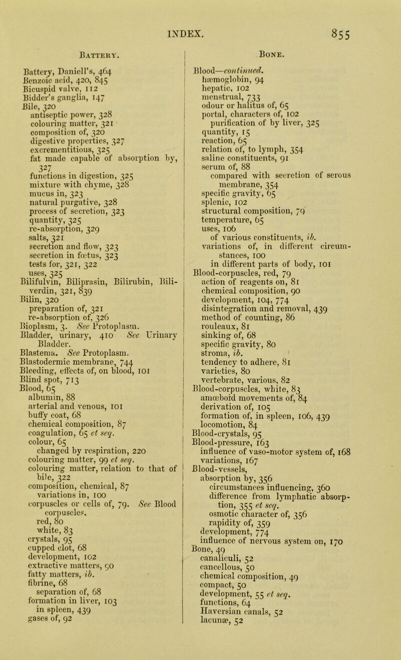 Battery. Battery, Daniell’s, 464 Benzoic acid, 420, 845 Bicuspid valve, 112 Bidder’s ganglia, 147 Bile, 320 antiseptic power, 328 colouring matter, 321 composition of, 326 digestive properties, 327 excrementitious, 325 fat made capable of absorption by, 327 . . functions in digestion, 325 mixture with chyme, 328 mucus in, 323 natural purgative, 328 process of secretion, 323 quantity, 325 re-absorption, 329 salts, 321 secretion and flow, 323 secretion in foetus, 323 tests for, 321, 322 uses, 325 Bilifulvin, Biliprasin, Bilirubin, Bili- verdin, 321, 839 Bilin, 320 preparation of, 321 re-absorption of, 326 Bioplasm, 3. See Protoplasm. Bladder, urinary, 410 Sec Urinary Bladder. Blastema. See Protoplasm. Blastodermic membrane, 744 Bleediug, effects of, on blood, 101 Blind spot, 713 Blood, 65 albumin, 88 arterial and venous, 101 huffy coat, 68 chemical composition, 87 coagulation, 65 ct seq. colour, 65 changed by respiration, 220 colouring matter, 99 et seq. colouring matter, relation to that of bile, 322 composition, chemical, 87 variations in, 100 corpuscles or cells of, 79. See Blood corpuscles, red, 80 white, 83 crystals, 95 cupped clot, 68 development, 102 extractive matters, 90 fatty matters, ib. fibrine, 68 separation of, 68 formation in liver, 103 in spleen, 439 gases of, 92 Bone. Blood—con tinned. haemoglobin, 94 hepatic, 102 menstrual, 733 odour or halitus of, 65 portal, characters of, 102 purification of by liver, 325 quantity, 15 reaction, 65 relation of, to lymph, 354 saline constituents, 91 serum of, 88 compared with secretion of serous membrane, 354 specific gravity, 65 splenic, 102 structural composition, 79 temperature, 65 uses, 106 of various constituents, ib. variations of, in different circum- stances, 100 in different parts of body, 101 Blood-corpuscles, red, 79 action of reagents on, 81 chemical composition, 90 development, 104, 774 disintegration and removal, 439 method of counting, 86 rouleaux, 81 sinking of, 68 specific gravity, 80 stroma, ib. tendency to adhere, 81 varieties, 80 vertebrate, various, 82 Blood-corpuscles, white, 83 amoeboid movements of, 84 derivation of, 105 formation of, in spleen, 106, 439 locomotion, 84 Blood-crystals, 95 Blood-pressure, 163 influence of vaso-motor system of, 168 variations, 167 Blood-vessels, absorption by, 356 circumstances influencing, 360 difference from ljunphatic absorp- tion, 355 et seq. osmotic character of, 356 rapidity of, 359 development, 774 influence of nervous system on, 170 Bone, 49 canaliculi, 52 cancellous, 50 chemical composition, 49 compact, 50 development, 55 et seq. functions, 64 Haversian canals, 52 lacunae, 52