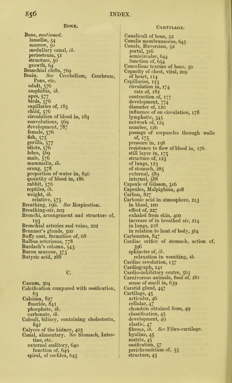 Bone. Bone, continued. lamellae, 54 marrow, 50 medullary canal, id. periosteum, 51 structure, 50 growth, 64 Branchial clefts, 769 Brain. See Cerebellum, Cerebrum, Pons, etc. adult, 576 amphibia, ib. apes, 577 birds, 576 capillaries of, 185 child, 576 circulation of blood in, 184 convolutions, 569 development, 787 female, C76 fish, 1575 gorilla, 577 idiots, 576 lobes, 569 male, 576 mammalia, ib. orang, 578 proportion of water in, 846 quantitjr of blood in, 186 rabbit, 576 reptiles, ib. weight, ib. relative, 575 Breathing, 190. See Kespiration. Breathing-air, 209 Bronchi, arrangement and structure of, 193 Bronchial arteries and veins, 202 Brunner’s glands, 300 Buffy coat, formation of, 68 Bulbus arteriosus, 778 Burdach’s column, 543 Bursae mucosae, 373 Butyric acid, 288 C. Caecum, 304 Calcification compared with ossification, 63 Calcium, 827 fluoride, 841 phosphate, ib. carbonate, ib. Calculi, biliary, containing cholesterin, 842 Calyces of the kidney, 403 Canal, alimentary. See Stomach, Intes- tine, etc. external auditory, 640 function of, 649 spiral, of cochlea, 645 Cartilage. Canaliculi of bone, c;2 Canalis membranaceus, 645 Canals, Haversian, 52 portal, 316 semicircular, 644 function of, 654 Cancellous texture of bone, 50 Capacity of chest, vital, 209 of heart, 114 Capillaries, 123 circulation in, 174 rate of, 182 contraction of, 177 development, 774 diameter of, 120 influence of on circulation, 178 lymphatic, 345 network of, 124 number, 126 passage of corpuscles through walls of, 175 pressure in, 198 resistance to flow of blood in, 176 still layer in, 175 structure of, 123 of lungs, 123 of stomach, 285 external, 589 internal, 588 Capsule of Clisson, 316 Capsules, Malpighian, 408 Carbon, 827 Carbonic acid in atmosphere, 213 in blood, 100 effect of, 227 exhaled from skin, 400 increase of in breathed air, 214 in lungs, 218 in relation to heat of body, 364 Carbonates, 847 Cardiac orifice of stomach, action of, 396 sphincter of, ib. relaxation in vomiting, ib. Cardiac revolution, 137 Cardiograph, 141 Cardio-inhibitory centre, 563 Carnivorous animals, food of, 281 sense of smell in, 639 Carotid gland, 447 Cartilage, 45 articular, 46 cellular, 47 chondrin obtained from, 49 classification, 45 development, 49 elastic, 47 fibrous, ib. See Fibro-cartilage, hyaline, 45 matrix, 45 ossification, 57 perichroudrium of, 55 structure, 45