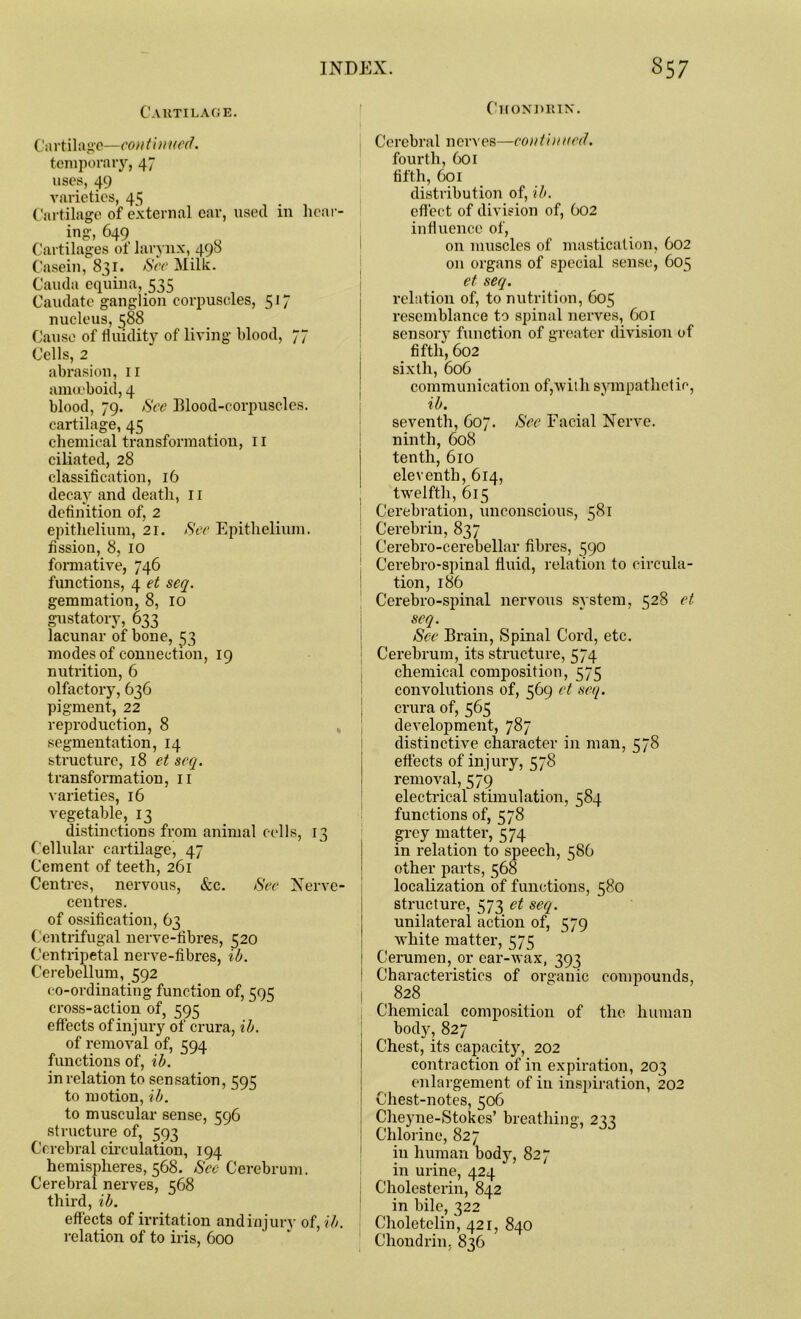 Cartilage. Chondrin. Cartilage—con t inued. temporary, 47 uses, 49 varieties, 4s Cartilage of external ear, used in hear- ing* 649 , Cartilages of larynx, 490 Casein, 831. See Milk. Cauda equina, 535 Caudate ganglion corpuscles, 517 nucleus, 588 Cause of fluidity of living blood, 77 Cells, 2 abrasion, 11 amoeboid, 4 blood, 79. See Blood-corpuscles, cartilage, 45 chemical transformation, n ciliated, 28 classification, 16 decay and death, 11 definition of, 2 epithelium, 21. See Epithelium. fission, 8, 10 formative, 746 functions, 4 et seq. gemmation, 8, 10 gustatory, 633 lacunar of bone, 53 modes of connection, 19 nutrition, 6 olfactory, 636 pigment, 22 reproduction, 8 segmentation, 14 structure, 18 et seq. transformation, 11 varieties, 16 vegetable, 13 distinctions from animal cells, 13 Cellular cartilage, 47 Cement of teeth, 261 Centres, nervous, &c. See Nerve- centres. of ossification, 63 Centrifugal nerve-fibres, 520 Centripetal nerve-fibres, ib. Cerebellum, 592 co-ordinating function of, 595 cross-action of, 595 effects of injury of crura, ib. of removal of, 594 functions of, ib. in relation to sensation, 595 to motion, ib. to muscular sense, 596 structure of, 593 Cerebral circulation, 194 hemispheres, 568. Sec Cerebrum. Cerebral nerves, 568 third, ib. effects of irritation and injur}’ of, ib. relation of to iris, 600 Cerebral nerves—continued. fourth, 601 fifth, 601 distribution of, ib. effect of division of, 602 influence of, on muscles of mastication, 602 on organs of special sense, 605 et seq. relation of, to nutrition, 605 resemblance to spinal nerves, 601 sensory function of greater division of fifth, 602 sixth, 606 communication of,with sympathetic, ib. seventh, 607. See Facial Nerve. ninth, 608 tenth, 610 eleventh, 614, twelfth, 615 Cerebration, unconscious, 581 Cerebrin, 837 Cerebro-cerebellar fibres, 590 Cerebro-spinal fluid, relation to circula- tion, 186 Cerebro-spinal nervous system, 528 et seq. See Brain, Spinal Cord, etc. Cerebrum, its structure, 574 chemical composition, 575 convolutions of, 569 et seq. crura of, 565 development, 787 distinctive character in man, 578 effects of injury, KjS removal, 579 electrical stimulation, 584 functions of, 578 grey matter, 574 in relation to speech, 586 other parts, 568 localization of functions, 580 structure, 573 et seq. unilateral action of, 579 white matter, 575 Cerumen, or ear-wax, 393 Characteristics of organic compounds, 828 Chemical composition of the human body, 827 Chest, its capacity, 202 contraction of in expiration, 203 enlargement of in inspiration, 202 Chest-notes, 506 Cheyne-Stokes’ breathing, 233 Chlorine, 827 in human body, 827 in urine, 424 Cholesterin, 842 in bile, 322 Choletelin, 421, 840 Chondrin, 836