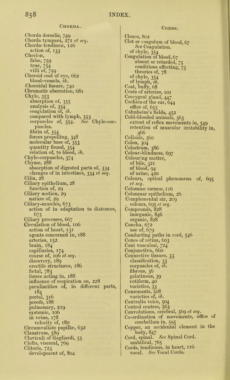 Chorda. Chorda dorsalis, 749 Chorda tympani, 271 et scq. Chordae tendineae, 116 action of, 133 Chorion, false, 759 true, 754 villi of, 759 Choroid coat of eye, 662 blood-vessels, ib. Choroidal fissure, 740 Chromatic aberration, 681 Chyle, 353 absorption of, 355 analysis of, 354 coagulation of, ib. compared with lymph, 353 corpuscles of, 354. See Chyle-cor- puscles, fibrin of, 354 forces propelling, 348 molecular base of, 353 quantity found, 354 relation of, to blood, ib, Chyle-corpuscles, 374 Chyme, 288 absorption of digested parts of, 334 changes of in intestines, 334 el seq. Cilia, 28 Ciliary epithelium, 28 function of, 29 Ciliary motion, 29 nature of, 29 Ciliary-muscles, 673 action of in adaptation to distances, 675 Ciliary processes, 667 Circulation of blood, 106 action of heart, 131 agents concerned in, 188 arteries, 152 brain, 184 capillaries, 174 course of, 106 et seq. discovery, 189 erectile structures, 186 foetal, 783 forces acting in, 188 influence of respiration on, 228 peculiarities of, in different parts, 184 portal, 316 proofs, 188 pulmonary, 219 systemic, 106 in veins, 178 velocity of, 180 Circumvallate papilla), 632 Claustrum, 589 Claviculi of Gagliardi, 55 Clefts, visceral, 769 Clitoris, 723 development of, 804 Cords. Cloaca, 802 Clot or ooagulum of blood, 67 See Coagulation, of chyle, 354 Coagulation of blood, 67 absent or retarded, 75 conditions affecting, 75 theories of, 78 of chyle, 354 of lymph, ib. Coat, buffy, 68 Coats of arteries, 101 Coccygeal gland, 447 Cochlea of the ear, 644 office of, 655 Cohnbeim’s fields, 452 Cold-blooded animals, 363 extent of reflex movements in, 549 retention of muscular irritability in, 466 Colloids, 360 Colon, 304 Colostrum, 386 Colour-blindness, 697 Colouring matter, of bile, 321 of blood, 94 of urine, 420 Colours, optical phenomena of, 695 et scq. Columnae carneae, 116 Columnar epithelium, 26 Complemental air, 2C9 colours, 695 et seq. Compounds, 828 inorganic, 846 organic, 828 Concha, 672 use of, 679 Conducting paths in cord, 546 Cones of retina, 603 Coni vasculosi, 724 Conjunctiva, 660 Connective tissues, 33 classification, 33 corpuscles of, ib. fibrous, 36 gelatinous, 39 retiform, 40 varieties, 33 Consonants, 508 varieties of, ib. Contralto voice, 504 Control centres, 563 Convolutions, cerebral, 569 et scq. Co-ordination of movements, office of cerebellum in, 595 Copper, an accidental element in the body, 847 Cord, spinal. See Spinal Cord, umbilical, 765 Cords, tendinous, in heart, 116 vocal. See Vocal Cords.
