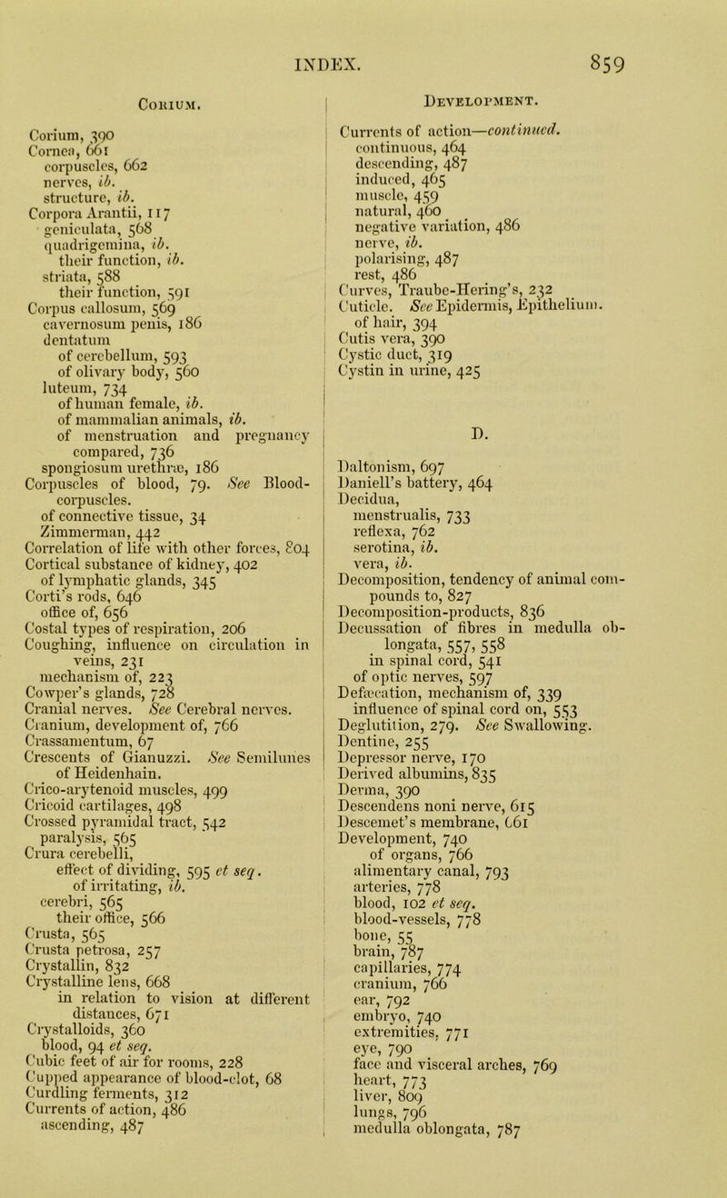 Development. COHIUM. Corium, 390 Cornea, 661 corpuscles, 662 nerves, ib. structure, ib. Corpora Arantii, 117 geniculata, 568 quadrigemina, ib. tlieir function, ib. striata, 588 their function, 391 Corpus callosum, 569 cavernosum penis, 186 dentatum of cerebellum, 593 of olivary body, 560 luteum, 734 of human female, ib. of mammalian animals, ib. of menstruation and pregnancy compared, 736 spongiosum urethrae, 186 Corpuscles of blood, 79- $ee Blood- corpuscles. of connective tissue, 34 Zimmerman, 442 Correlation of life with other forces, 804 Cortical substance of kidne)’, 402 of lymphatic glands, 345 Corti’s rods, 646 office of, 656 Costal types of respiration, 206 Coughing, influence on circulation in veins, 231 mechanism of, 223 Cowper’s glands, 728 Cranial nerves. See Cerebral nerves. Cranium, development of, 766 Crassamentum, 67 Crescents of Gianuzzi. See Semilunes of Heidenhain. Crico-arytenoid muscles, 499 Cricoid cartilages, 498 Crossed pyramidal tract, 542 paralysis, 365 Crura cerebelli, effect of dividing, 595 ct seq. of irritating, ib. cerebri, 565 their office, 566 Crusta, 565 Crusta petrosa, 257 Crystallin, 832 Crystalline lens, 668 in relation to vision at different distances, 671 Crystalloids, 360 blood, 94 et seq. Cubic feet of air for rooms, 228 Cupped appearance of blood-clot, 68 Curdling ferments, 312 Currents of action, 486 ascending, 487 Currents of action—continued. continuous, 464 descending, 487 induced, 465 muscle, 439 natural, 460 negative variation, 486 nerve, ib. polarising, 487 rest, 486 Curves, Traube-Hering’s, 232 Cuticle. See Epidermis, Epithelium. of hair, 394 Cutis vera, 390 Cystic duct, 319 Cystin in urine, 425 D. Daltonism, 697 Daniell’s battery, 464 Decidua, menstrualis, 733 reflexa, 762 serotina, ib. vera, ib. Decomposition, tendency of animal com pounds to, 827 Decomposition-products, 836 Decussation of fibres in medulla oh longata, 557, 558 in spinal cord, 541 of optic nerves, 597 Defalcation, mechanism of, 339 influence of spinal cord on, 533 Deglutition, 279. See Swallowing. Dentine, 255 Depressor nerve, 170 Derived albumins, 835 Derma, 390 Descendens noni nerve, 615 Descemet’s membrane, 661 Development, 740 of organs, 766 alimentary canal, 793 arteries, 778 blood, 102 et seq. blood-vessels, 778 bone, 55 brain, 787 capillaries, 774 cranium, 766 ear, 792 embryo, 740 extremities, 771 eye, 790 face and visceral arches, 769 heart, 773 liver, 809 lungs, 796 medulla oblongata, 787