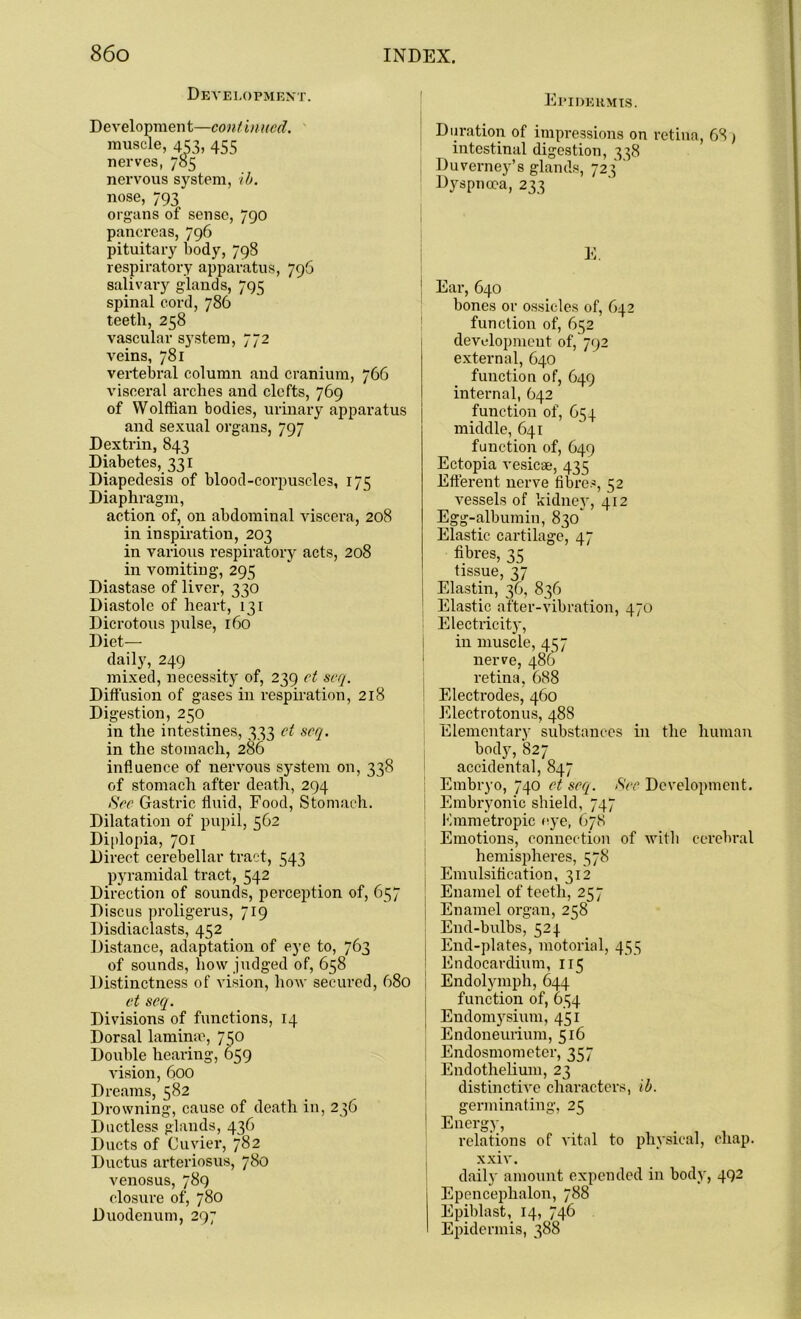 Development. Development—coni inued. muscle, 453, 455 nerves, 785 nervous system, ib. nose, 793 organs of sense, 790 pancreas, 796 pituitary body, 798 respiratory apparatus, 796 salivary glands, 795 spinal cord, 786 teeth, 258 vascular system, 772 veins, 781 vertebral column and cranium, 766 visceral arches and clefts, 769 of Wolffian bodies, urinary apparatus and sexual organs, 797 Dextrin, 843 Diabetes, 331 Diapedesis of blood-corpuscles, 175 Diaphragm, action of, on abdominal viscera, 208 in inspiration, 203 in various respiratory acts, 208 in vomiting, 295 Diastase of liver, 330 Diastole of heart, 131 Dicrotous pulse, 160 Diet- daily, 249 mixed, necessity of, 239 et scq. Diffusion of gases in respiration, 218 Digestion, 250 in the intestines, 333 et scq. in the stomach, 286 influence of nervous system on, 338 of stomach after death, 294 See Gastric fluid, Food, Stomach. Dilatation of pupil, 562 Diplopia, 701 Direct cerebellar tract, 543 pyramidal tract, 542 Direction of sounds, perception of, 657 Discus proligerus, 719 Disdiaclasts, 452 Distance, adaptation of eye to, 763 of sounds, how judged of, 658 Distinctness of vision, how secured, 680 et scq. Divisions of functions, 14 Dorsal lamina1, 750 Double hearing, 659 vision, 600 Dreams, 582 Drowning, cause of death in, 236 Ductless glands, 436 Ducts of Cuvier, 782 Ductus arteriosus, 780 venosus, 789 closure of, 780 Duodenum, 297 Epidermis. Duration of impressions on retina, 68 ) intestinal digestion, 338 Duverney’s glands, 723 Dyspnoea, 233 E. Ear, 640 bones or ossicles of, 642 function of, 652 development of, 792 external, 640 function of, 649 internal, 642 function of, 654 middle, 641 function of, 649 Ectopia vesicae, 435 Efferent nerve fibres, 52 vessels of kidney, 412 Egg-albumin, 830' Elastic cartilage, 47 fibres, 35 tissue, 37 Elastin, 36, 836 Elastic after-vibration, 470 Electricity, in muscle, 457 nerve, 486 retina, 688 Electrodes, 460 Electrotonus, 488 Elementary substances in the human body, 827 accidental, 847 Embryo, 740 et scq. Sec Development. Embryonic shield, 747 Kmmetropic eye, 678 Emotions, connection of with cerebral hemispheres, 578 Emulsification, 312 Enamel of teeth, 257 | Enamel organ, 258 End-bulbs, 524 End-plates, motorial, 455 Endocardium, 115 I Endolymph, 644 function of, 654 Endomysium, 451 E ndoneurium, 516 Endosmometer, 357 Endothelium, 23 distinctive characters, ib. germinating, 25 Enersy> . , , . , . relations of vital to physical, chap, xxiv. daily amount expended in body, 492 Epencephalon, 788 Epiblast, 14, 746 Epidermis, 388