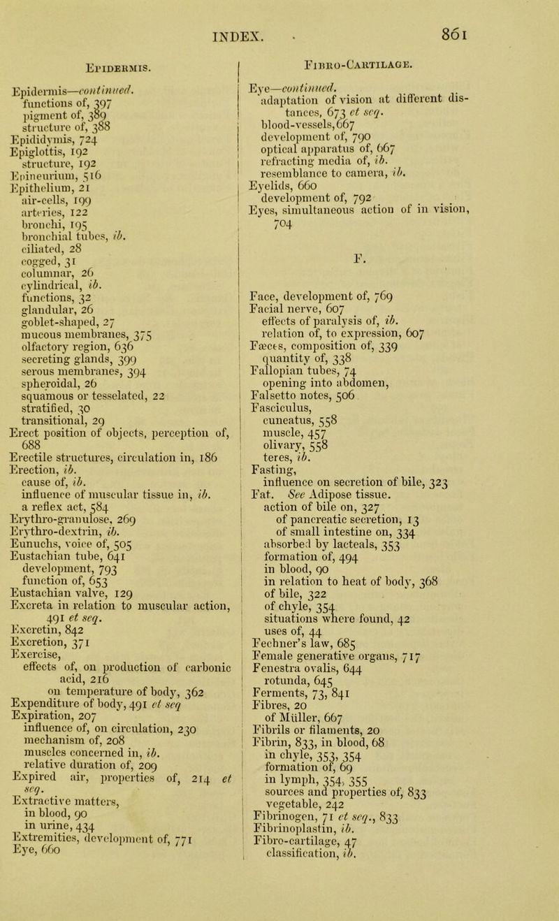 Epidermis. Epidermis—continued. functions of, 397 pigment of, 389 structure of, 388 Epididymis, 724 Epiglottis, 192 structure, 192 Epineurivun, Epithelium, 21 air-cells, 199 arteries, 122 bronchi, 195 bronchial tubes, ill. ciliated, 28 cogged, 31 columnar, 26 cylindrical, ib. functions, 32 glandular, 26 goblet-shaped, 27 mucous membranes, 375 olfactory region, 636 secreting glands, 399 serous membranes, 394 spheroidal, 26 squamous or tesselated, 22 stratified, 30 transitional, 29 Erect position of objects, perception of, 688 Erectile structures, circulation in, 186 Erection, ib. cause of, ib. influence of muscular tissue in, ib. a reflex act, 584 Erythro-gran ulose, 269 Erythro-dextrin, ib. Eunuchs, voice of, 505 Eustachian tube, 641 development, 793 function of, 653 Eustachian valve, 129 Excreta in relation to muscular action, 491 et scq. Excretin, 842 Excretion, 371 Exercise, effects of, on production of carbonic acid, 216 on temperature of body, 362 Expenditure of body, 491 el scq ' Expiration, 207 influence of, on circulation, 230 mechanism of, 208 muscles concerned in, ib. relative duration of, 209 Expired air, properties of, 214 et scq. Extractive matters, in blood, 90 in urine, 434 Extremities, development of, 771 Eye, 660 Fibro-Cartilage. Eye—continued. adaptation of vision at different dis- tances, 673 et scq. blood-vessels, G67 development of, 790 optical apparatus of, 667 refracting media of, ib. resemblance to camera, ib. Eyelids, 660 development of, 792 Eyes, simultaneous action of in vision, E. Face, development of, 769 Facial nerve, 607 effects of paralysis of, ib. relation of, to expression, 607 Facets, composition of, 339 quantity of, 338 Fallopian tubes, 74 opening into abdomen, Falsetto notes, 506 Fasciculus, cuneatus, 558 muscle, 457 olivary, 558 teres, ib. Fasting, influence on secretion of bile, 323 Fat. See Adipose tissue, action of bile on, 327 of pancreatic secretion, 13 of small intestine on, 334 absorbed by lacteals, 353 formation of, 494 in blood, 90 in relation to heat of body, 368 of bile, 322 of chyle, 354 situations where found, 42 uses of, 44 Fechner’s law, 685 Female generative organs, 717 Fenestra ovalis, 644 rotunda, 645 Ferments, 73, 841 Fibres, 20 of Muller, 667 Fibrils or filaments, 20 Fibrin, 833, in blood, 68 in chyle, 353, 354 formation of, 69 in lymph, 354, 355 sources and properties of, 833 vegetable, 242 Fibrinogen, 71 et scq., 833 Fibrinoplastin, ib. Fibro-cartilage, 47 classification, ib.