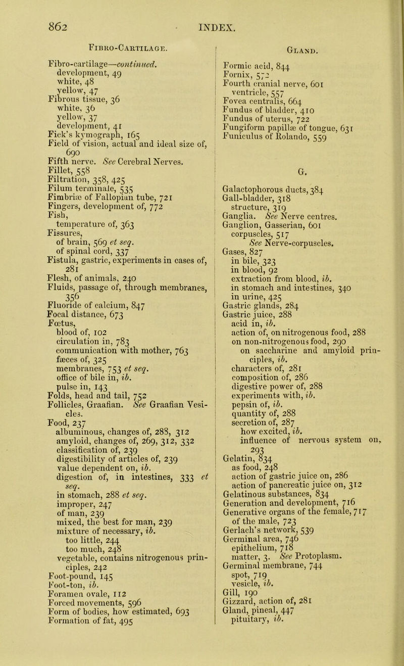 Fibro-Cartilage. Fibro-cartilage—continued. development, 49 white, 48 yellow, 47 Fibrous tissue, 36 white, 36 yellow, 37 development, 41 Fiek’s kymograph, 165 Field of vision, actual and ideal size of, 690 Fifth nerve. See Cerebral Nerves. Fillet, 558 Filtration, 358, 425 Filum terminate, 533 Fimbria) of Fallopian tube, 721 Fingers, development of, 772 Fish, temperature of, 261 Fissures, of brain, 569 et seq. of spinal cord, 337 Fistula, gastric, experiments in cases of, 281 Flesh, of animals, 240 Fluids, passage of, through membranes, 356 Fluoride of calcium, 847 Focal distance, 673 Foetus, blood of, 102 circulation in, 783 communication with mother, 763 faeces of, 325 membranes, 753 et seq. office of bile in, ib. pulse in, 143 Folds, head and tail, 752 Follicles, Graafian. See Graafian Vesi- cles. Food, 237 albuminous, changes of, 288, 312 amyloid, changes of, 269, 312, 332 classification of, 239 digestibility of articles of, 239 value dependent on, ib. digestion of, in intestines, 333 et seq. in stomach, 288 et seq. improper, 247 of man, 239 mixed, the best for man, 239 mixture of necessary, ib. too little, 244 too much, 248 vegetable, contains nitrogenous prin- ciples, 242 Foot-pound, 145 Foot-ton, ib. Foramen ovale, 112 Forced movements, 596 Form of bodies, how estimated, 693 Formation of fat, 495 Gland. Formic acid, 844 Fornix, 572 rourth cranial nerve, 601 ventricle, 557 Fovea centralis, 664 Fundus of bladder, 410 Fundus of uterus, 722 Fungiform papilla) of tongue, 631 Funiculus of ltolando, 559 G. Galactophorous ducts, 384 Gall-bladder, 318 structure, 319 Ganglia. See Nerve centres. Ganglion, Gasserian, 601 corpuscles, 517 See Nerve-corpuscles. Gases, 827 in bile, 323 in blood, 92 extraction from blood, ib. in stomach and intestines, 340 in urine, 425 Gastric glands, 284 Gastric juice, 288 acid in, ib. action of, on nitrogenous food, 288 on non-nitrogenousfood, 290 on saccharine and amyloid prin- ciples, ib. characters of, 281 composition of, 286 digestive power of, 288 experiments with, ib. pepsin of, ib. quantity of, 288 secretion of, 287 how excited, ib. influence of nervous system on. Gelatin, ^34 as food, 248 action of gastric juice on, 286 action of pancreatic juice on, 312 Gelatinous substances, 834 Generation and development, 716 j Generative organs of the female, 717 of the male, 723 Gerlach’s network, 539 1 Germinal area, 746 epithelium, 718 matter, 3. See Protoplasm. Germinal membrane, 744 spot, 719 vesicle, ib. Gill, 190 Gizzard, action of, 281 Gland, pineal, 447 pituitary, ib.