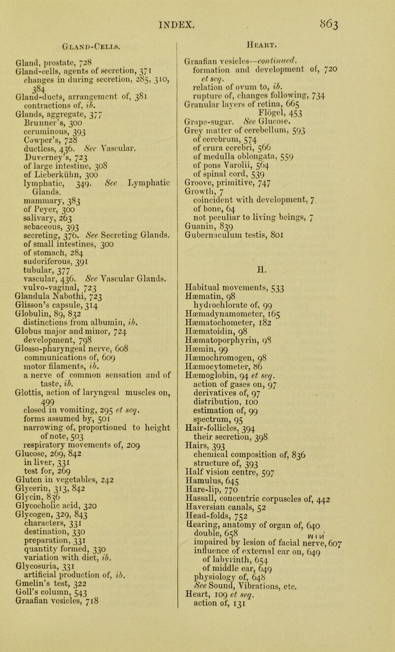 Heart. Gland-Cells. Gland, prostate, 728 Gland-cells, agents of secretion, 371 changes in during secretion, 283, 310, 384 Gland-ducts, arrangement of, 381 contractions of, ib. Glands, aggregate, 377 Brunner's, 300 ceruminous, 393 Cowper’s, 728 ductless, 436. Sec Vascular. Duverney’s, 723 of large intestine, 308 of Lieberkiihn, 306 lymphatic, 349. Sec Lymphatic Glands, mammary, 383 of Peyer, 300 salivary, 263 sebaceous, 393 secreting, 376. See Secreting Glands, of small intestines, 300 of stomach, 284 sudoriferous, 391 tubular, 377 vascular, 436. Sec Vascular Glands, vulvo-vagxnal, 723 Glandula Nabothi, 723 Glisson’s capsule, 314 Globulin, 89, 832 distinctions from albumin, ib. Globus major and minor, 724 development, 798 Glosso-pharyngeal nerve, 608 communications of, 609 motor filaments, ib. a nerve of common sensation and of taste, ib. Glottis, action of larvngeal muscles on, 499 closed in vomiting, 295 et seq. forms assumed by, 501 narrowing of, proportioned to height of note, 503 respiratory movements of, 209 Glucose, 269, 842 in liver, 331 test for, 269 Gluten in vegetables, 242 Glycerin, 313, 842 Glycin, 836 Glycocholic acid, 320 Glycogen, 329, 843 characters, 331 destination, 330 preparation, 331 quantity formed, 330 variation with diet, ib. Glycosuria, 331 artificial production of, ib. Gmelin’s test, 322 Goll’s column, 543 Graafian vesicles, 718 Graafian vesicles—com tinned. formation and development of, J20 et seq. relation of ovum to, ib. rupture of, changes following, 734 Granular lavers of retina, 665 Flogel, 453 Grape-sugar. Sec Glucose. Grey matter of cerebellum, 593 of cerebrum, 574 of crura cerebri, 566 of medulla oblongata, 559 of pons Varolii, 564 of spinal cord, 539 Groove, primitive, 747 Growth, 7 coincident with development, 7 of bone, 64 not peculiar to living beings, 7 Guanin, 839 Gubernaculum testis, 801 II. Habitual movements, 533 Haematin, 98 hydrochlorate of, 99 Haemadynamometer, 165 Hfematochometer, 182 Heematoidin, 98 Haematoporphyrin, 98 Haemin, 99 Haemochromogen, 98 Haemocytometer, 86 Haemoglobin, 94 et seq. action of gases on, 97 derivatives of, 97 distribution, 100 estimation of, 99 spectrum, 95 Hair-follicles, 394 their secretion, 398 Hairs, 393 chemical composition of, 836 structure of, 393 Half vision centre, 597 Hamulus, 645 Hare-lip, 770 Hassall, concentric corpuscles of, 442 Haversian canals, 52 Head-folds, 752 Hearing, anatomy of organ of, 640 double, 658 w , impaired by lesion of facial nerve, 607 influence of external car on, 649 of labyrinth, 634 of middle ear, 649 physiology of, 648 See Sound, Vibrations, etc. Heart, 109 et seq. action of, 131