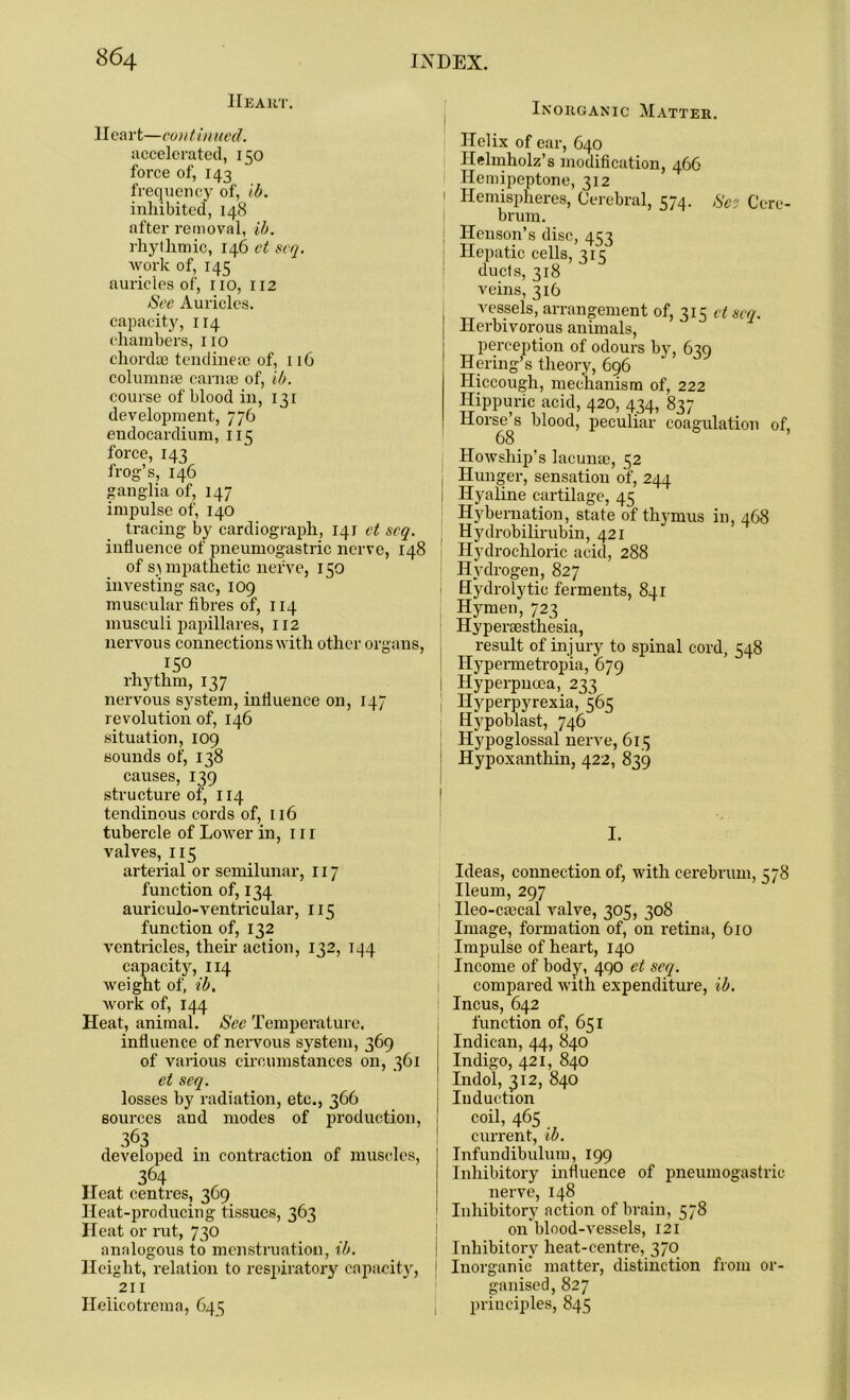 Heart. Heart—con t in ued. accelerated, 150 force of, 143 frequency of, ib. inhibited, 148 after removal, ib. rhythmic, 146 ct scq. work of, 145 auricles of, no, 112 See Auricles, capacity, 114 chambers, no chordae tendineae of, 116 columnae carnae of, ib. course of blood in, 131 development, 776 endocardium, 115 force, 143 frog’s, 146 ganglia of, 147 impulse of, 140 tracing by cardiograph, 141 et scq. influence of pneumogastric nerve, 148 of sympathetic nerve, 150 investing sac, 109 muscular fibres of, 114 musculi papillares, 112 nervous connections with other organs, ISO rhythm, 137 nervous system, influence on, 147 revolution of, 146 situation, 109 sounds of, 138 causes, 139 structure of, 114 tendinous cords of, 116 tubercle of Lower in, 111 valves, 115 arterial or semilunar, 117 function of, 134 auriculo-ventricular, 115 function of, 132 ventricles, their action, 132, 144 capacity, 114 weight of, ib. work of, 144 Heat, animal. See Temperature, influence of nervous system, 369 of various circumstances on, 361 et seq. losses by radiation, etc., 366 sources and modes of production, 363 . developed 111 contraction of muscles, 364 Heat centres, 3C9 Heat-producing tissues, 363 Heat or rut, 730 analogous to menstruation, ib. Height, relation to respiratory capacity, 211 Heiicotrcma, 645 Inorganic Matter. Helix of ear, 640 Hehnholz’s modification, 466 Hemipeptone, 312 ' Hemispheres, Cerebral, 574. So Cere- brum. Henson’s disc, 453 ■ Hepatic cells, 315 ducts, 318 veins, 316 vessels, arrangement of, 315 et scq. Herbivorous animals, perception of odours by, 639 Ilering’s theory, 696 Hiccough, mechanism of, 222 Hippuric acid, 420, 434, 837 Horse’s blood, peculiar coagulation of, 68 Howship’s lacunm, 52 Hunger, sensation of, 244 1 Hyaline cartilage, 45 Hybernation, state of thymus in, 468 Hydrobilirubin, 421 Hydrochloric acid, 288 Hydrogen, 827 1 Hydrolytic ferments, 841 Hymen, 723 Hypersesthesia, result of injury to spinal cord, 548 Hypennetropia, 679 Hyperpncea, 233 Hyperpyrexia, 363 Hypoblast, 746 Hypoglossal nerve, 613 Hypoxanthin, 422, 839 I. Ideas, connection of, with cerebrum, 578 Ileum, 297 Ileo-cmcal valve, 305, 308 Image, formation of, on retina, 610 Impulse of heart, 140 Income of body, 490 et scq. compared with expenditure, ib. 1 Incus, 642 function of, 651 Indican, 44, 840 Indigo, 421, 840 Indol, 312, 840 Induction coil, 465 current, ib. Infundibulum, 199 Inhibitory influence of pneumogastric nerve, 148 Inhibitory action of brain, 578 011 blood-vessels, 121 ! Inhibitory heat-centre, 370 Inorganic matter, distinction from or- ganised, 827 principles, 845