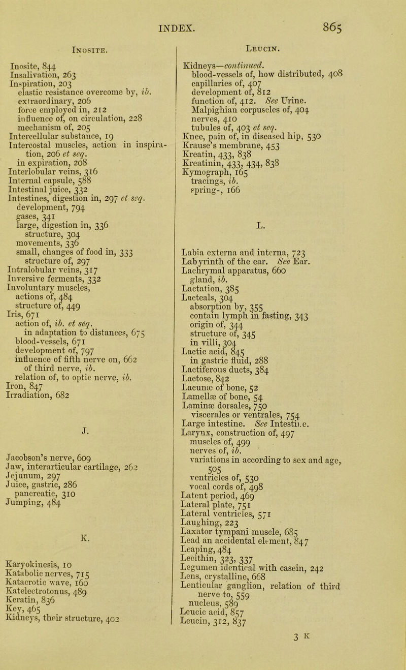 Leucin. Inosite. Inosite, 844 Insalivation, 263 Inspiration, 203 elastic resistance overcome by, ib. extraordinary, 206 force employed in, 212 influence of, on circulation, 228 mechanism of, 205 Intercellular substance, 19 Intercostal muscles, action in inspira- tion, 206 et seq. in expiration, 208 Interlobular veins, 316 Internal capsule, 588 Intestinal juice, 332 Intestines, digestion in, 297 et seq. development, 794 gases, 341 large, digestion in, 336 structure, 304 movements, 336 small, changes of food in, 333 structure of, 297 Intralobular veins, 317 Inversive ferments, 332 Involuntary muscles, actions of, 484 structure of, 449 Iris, 671 action of, ib. et seq. in adaptation to distances, 675 blood-vessels, 671 development of, 797 influence of fifth nerve on, 662 of third nerve, ib. relation of, to optic nerve, ib. Iron, 847 Irradiation, 682 J. Jacobson’s nerve, 609 J aw, interarticular cartilage, 262 Jejunum, 297 Juice, gastric, 286 pancreatic, 310 Jumping, 484 Iv. Karyokinesis, 10 Katabolic nerves, 715 Katacrotic wave, 160 Katelectrotonus, 489 Keratin, 836 Key, 465 Kidneys, their structure, 402 Kidneys—con tinued. blood-vessels of, how distributed, 408 capillaries of, 407 development of, 812 function of, 412. See Urine. Malpighian corpuscles of, 404 nerves, 410 tubules of, 403 et seq. Knee, pain of, in diseased hip, 530 Krause’s membrane, 453 Ivi-eatin, 433, 838 Kreatinin, 433, 434, 838 Kymograph, 165 tracings, ib. spring-, 166 L. Labia externa and interna, 723 Labyrinth of the ear. See Ear. Lachrymal apparatus, 660 gland, ib. Lactation, 385 Lacteals, 304 absorption by, 355 contain lymph in fasting, 343 origin of, 344 structure of, 34 c: in villi, 304 Lactic acid, 845 in gastric fluid, 288 Lactiferous ducts, 384 Lactose, 842 Lacunae of bone, 52 Lamellae of bone, 54 Laminae dorsales, 750 viscerales or ventrales, 754 Large intestine. See Intestine. Larynx, construction of, 497 muscles of, 499 nerves of, ib. variations in according to sex and age, 505 ventricles of, 530 vocal cords of, 498 Latent period, 469 Lateral plate, 751 Lateral ventricles, 571 Laughing, 223 Laxator tympani muscle, 685 Lead.an accidental element, 847 Leaping, 484 Lecithin, 323, 337 Legumen identical with casein, 242 Lens, crystalline, 6G8 Lenticular ganglion, relation of third nerve to, 559 nucleus, 589 Leucic acid, 857 Leucin, 312, 837