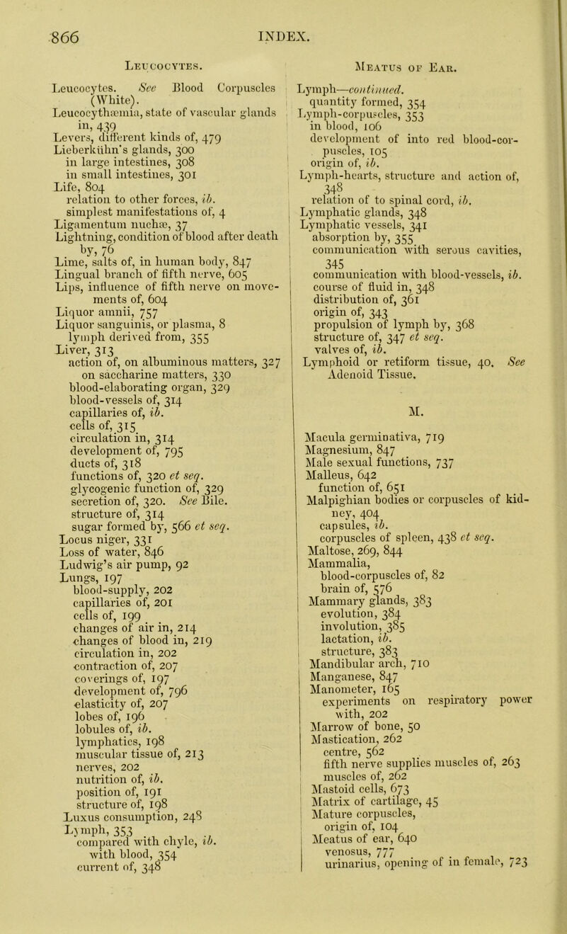 Leucocytes. Leucocytes. See Blood Corpuscles (White). Leucocythsemia, state of vascular glands in, 439 Levers, different kinds of, 479 Lieberluihn's glands, 300 in large intestines, 308 in small intestines, 301 Life, 804 relation to other forces, ib. simplest manifestations of, 4 Ligamentum nuchse, 37 Lightning, condition of blood after death by, 76 Lime, salts of, in human body, 847 Lingual branch of fifth nerve, 605 Lips, influence of fifth nerve on move- ments of, 604 Liquor amnii, 757 Liquor sanguinis, or plasma, 8 lymph derived from, 355 Liver, 313 action of, on albuminous matters, 327 on saccharine matters, 330 blood-elaborating organ, 329 blood-vessels of, 314 capillaries of, ib. cells of, 315 circulation in, 314 development of, 795 ducts of, 318 functions of, 320 et seq. glycogenic function of, 329 secretion of, 320. See Bile, structure of, 314 sugar formed by, 566 et seq. Locus niger, 331 Loss of water, 846 Ludwig’s air pump, 92 Lungs, 197 blood-supply, 202 capillaries of, 201 cells of, 199 changes of air in, 214 changes of blood in, 219 circulation in, 202 contraction of, 207 coverings of, 197 development of, 796 elasticity of, 207 lobes of, 196 lobules of, ib. lymphatics, 198 muscular tissue of, 213 nerves, 202 nutrition of, ib. position of, 191 structure of, 198 Luxus consumption, 248 Lymph, 353 compared with chyle, ib. with blood, 354 current of, 348 Meatus of Ear. Lymph—continued. quantity formed, 354 Lymph-corpuscles, 333 in blood, 106 development of into red blood-cor- puscles, 105 origin of, ib. Lymph-hearts, structure and action of, 34? relation of to spinal cord, ib. Lymphatic glands, 348 Lymphatic vessels, 341 absorption by, 355 communication with serous cavities, 345 . . communication with blood-vessels, ib. course of fluid in, 348 distribution of, 361 origin of, 343 propulsion of lymph by, 368 structure of, 347 et seq. valves of, ib. Lymphoid or retiform tissue, 40. See Adenoid Tissue, M. Macula germiDativa, 719 Magnesium, 847 Male sexual functions, 737 Malleus, 642 function of, 651 Malpighian bodies or corpuscles of kid- ney, 404 capsules, ib. corpuscles of spleen, 438 et seq. Maltose, 269, 844 Mammalia, blood-corpuscles of, 82 brain of, 576 Mammary glands, 383 evolution, 384 involution, 385 lactation, ib. structure, 383 Mandibular arch, 710 Manganese, 847 Manometer, 165 experiments on respiratory power with, 202 Marrow of bone, 50 Mastication, 262 centre, 562 fifth nerve supplies muscles of, 263 muscles of, 262 Mastoid cells, 673 Matrix of cartilage, 45 Mature corpuscles, origin of, 104 Meatus of ear, 640 venosus, 777 urinarius, opening of in female, 723