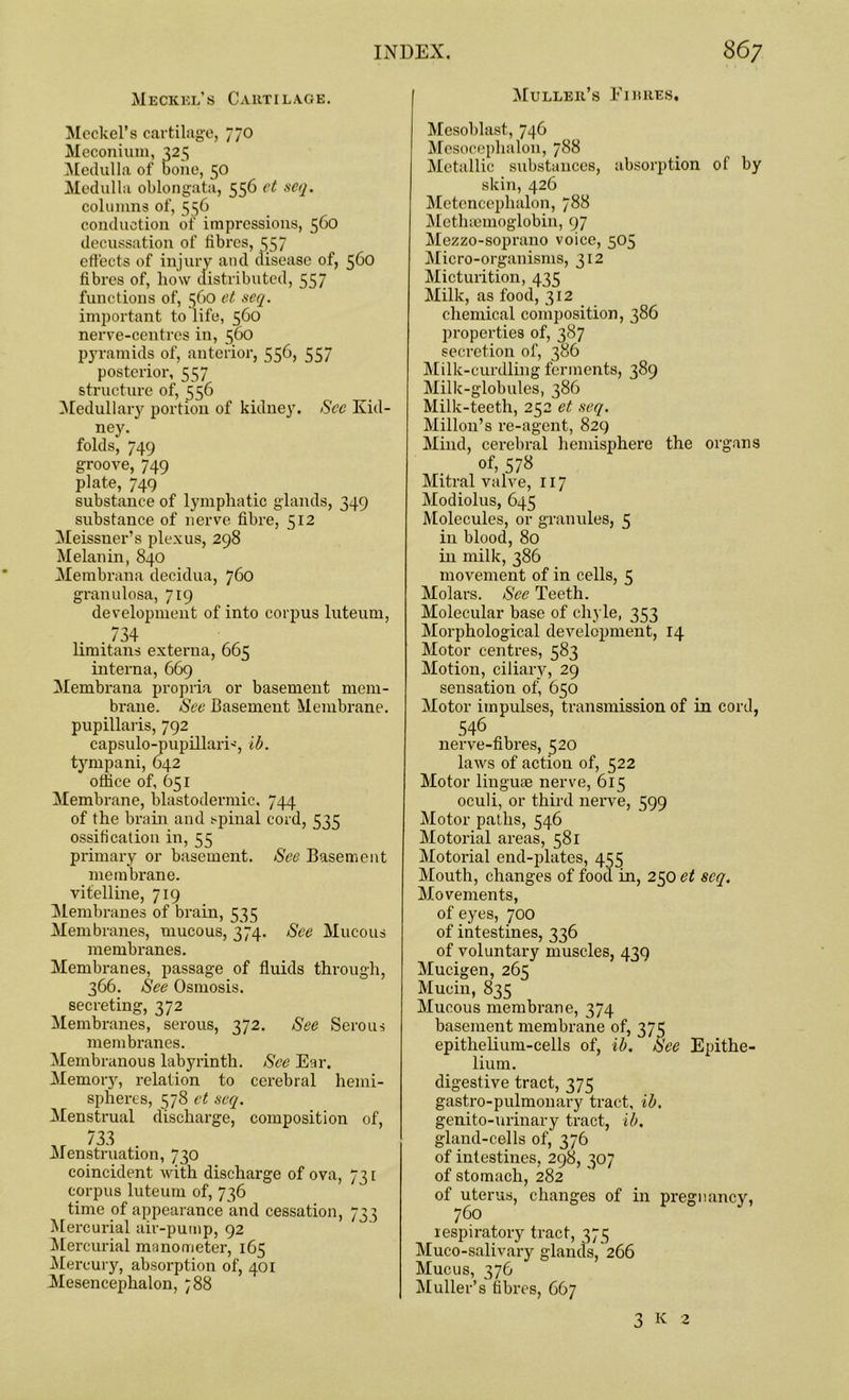 Meckel’s Cartilage. Meckel’s cartilage, 770 Meconium, 325 Medulla of bone, 50 Medulla oblongata, 556 et seq. columns of, 556 conduction of impressions, 5C0 decussation of fibres, 557 effects of injury and disease of, 560 fibres of, how distributed, 557 functions of, 560 et seq. important to life, 560 nerve-centres in, 560 pyramids of, anterior, 556, 557 posterior, 557 structure of, 556 Medullary portion of kidney. See Kid- ney. folds, 749 groove, 749 plate, 749 substance of lymphatic glands, 349 substance of nerve fibre, 512 Meissner’s plexus, 298 Melanin, 840 Membrana decidua, 760 granulosa, 719 development of into corpus luteuni, . 734 limitans externa, 665 interna, 669 Membrana propria or basement mem- brane. See Casement Membrane, pupillaris, 792 capsulo-pupillarD, ib. tympani, 642 office of, 651 Membrane, blastodermic. 744 of the brain and spinal cord, 535 ossification in, 55 primary or basement. See Basement membrane, vitelline, 719 Membranes of brain, 535 Membranes, mucous, 374. See Mucous membranes. Membranes, passage of fluids through, 366. See Osmosis, secreting, 372 Membranes, serous, 372. See Serous membranes. Membranous labyrinth. See Ear. Memory, relation to cerebral hemi- spheres, 578 ct seq. Menstrual discharge, composition of, 733 • Menstruation, 730 coincident with discharge of ova, 731 corpus luteum of, 736 time of appearance and cessation, 73} Mercurial air-pump, 92 Mercurial manometer, 165 Mercury, absorption of, 401 Mesencephalon, 788 Muller’s Fibres, Mesoblast, 746 Mesoceplialon, 788 Metallic substances, absorption of by skin, 426 Metencephalon, 788 Methsemoglobin, 97 Mezzo-soprano voice, 505 Micro-organisms, 312 Micturition, 435 Milk, as food, 312 chemical composition, 386 properties of, 387 secretion of, 386 Milk-curdling ferments, 389 Milk-globules, 386 Milk-teeth, 252 et seq. Millon’s re-agent, 829 Mind, cerebral hemisphere the organs of, 578 Mitral valve, 117 Modiolus, 645 Molecules, or granules, 5 in blood, 80 in milk, 386 movement of in cells, 5 Molars. See Teeth. Molecular base of chyle, 353 Morphological development, 14 Motor centres, 583 Motion, ciliary, 29 sensation ofj 650 Motor impulses, transmission of in cord, 546 nerve-fibres, 520 laws of action of, 522 Motor linguae nerve, 615 oculi, or third nerve, 599 Motor paths, 546 Motorial areas, 581 Motorial end-plates, 455 Mouth, changes of food in, 250 et seq. Movements, of eyes, 700 of intestines, 336 of voluntary muscles, 439 Mucigen, 265 Mucin, 835 Mucous membrane, 374 basement membrane of, 375 epithelium-cells of, ib. See Epithe- lium. digestive tract, 375 gastro-pulmonary tract, ib. genito-urinary tract, ib. gland-cells of, 376 of intestines, 298, 307 of stomach, 282 of uterus, changes of in pregnancy, 760 respiratory tract, 375 Muco-salivary glands, 266 Mucus, 376 Muller’s fibres, 667 3 K 2