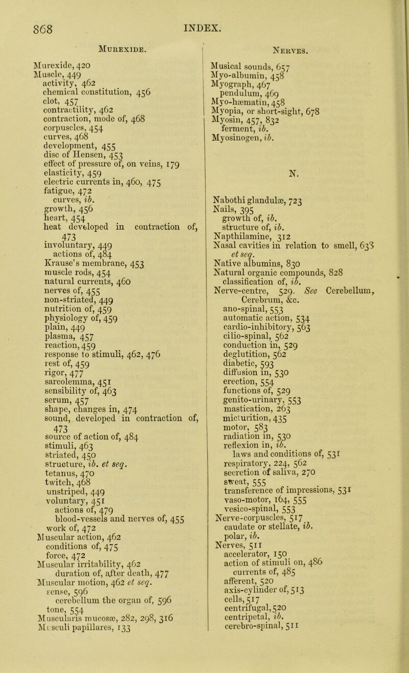 Muuexide. Murexide, 420 Muscle, 449 activity, 462 chemical constitution, 456 clot, 457 contractility, 462 contraction, mode of, 468 corpuscles, 454 curves, 468 development, 455 disc of Ilensen, 453 effect of pressure of, on veins, 179 elasticity, 459 electric currents in, 460, 475 fatigue, 472 curves, ib. growth, 456 heart, 454 heat developed in contraction of, 473 involuntary, 449 actions of, 484 Krause’s membrane, 453 muscle rods, 454 natural currents, 460 nerves of, 455 non-striated, 449 nutrition of, 459 physiology of, 459 plain, 449 plasma, 457 reaction, 459 response to stimuli, 462, 476 rest of, 459 rigor, 477 sarcolemma, 451 sensibility of, 463 serum, 457 shape, changes in, 474 sound, developed in contraction of, 473 source of action of, 484 stimuli, 463 striated, 450 structure, ib. et seq. tetanus, 470 twitch, 468 unstriped, 449 voluntary, 451 actions of, 479 blood-vessels and nerves of, 455 work of, 472 Muscular action, 462 conditions of, 475 force, 472 Muscular irritability, 462 duration of, after death, 477 Muscular motion, 462 et seq. sense, 596 cerebellum the organ of, 596 tone, 554 Muscularis mucosae, 282, 298, 316 Mesculi papillares, 133 Nerves. Musical sounds, 657 Myo-albumin, 458 Myograph, 467 pendulum, 469 Myo-hsematin, 458 Myopia, or short-sight, 678 Myosin, 457, 832 ferment, ib. Myosinogen, ib. N. Nabothi glandulae, 723 Nails, 395 growth of, ib. structure of, ib. Napthilamine, 312 Nasal cavities in relation to smell, 638 et seq. Native albumins, 830 Natural organic compounds, 828 classification of, ib. Nerve-centre, 529. See Cerebellum, Cerebrum, &c. ano-spinal, 553 automatic action, 534 cardio-inhibitory, 563 cilio-spinal, 562 conduction in, 529 deglutition, 562 diabetic, 593 diffusion in, 530 erection, 554 functions of, 529 genito-urinary, 553 mastication, 263 miclurition, 435 motor, 583 radiation in, 530 reflexion in, ib. laws and conditions of, 53 r respiratory, 224, 562 secretion of saliva, 270 sweat, 555 transference of impressions, 531 vaso-motor, 164, 555 vesico-spinal, 553 Nerve-corpuscles, 517 caudate or stellate, ib. polar, ib. Nerves, 511 accelerator, 150 action of stimuli on, 486 currents of, 485 afferent, 520 axis-cylinder of, 513 cells, 517 centrifugal, 520 centripetal, ib. cerebro-spinal, 511