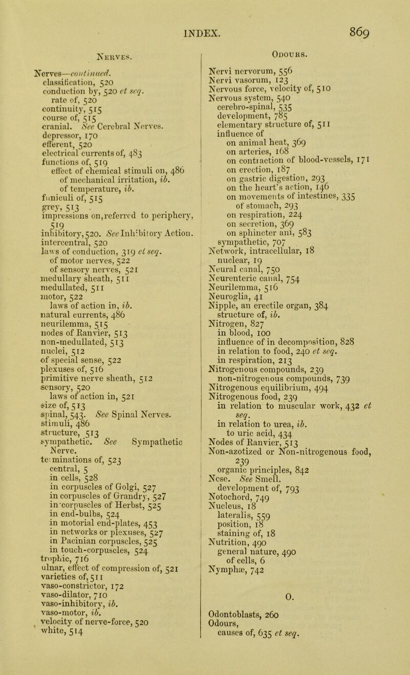 Odours. Nerves. Nerves—continued. classification, 520 conduction by, 520 ct scq. rate of, 520 continuity, 515 course of, 515 cranial. See Cerebral Nerves, depressor, 170 efferent, 520 electrical currents of, 483 functions of, 519 effect of chemical stimuli on, 486 of mechanical irritation, ib. of temperature, ib. funiculi of, 515 Si'ey, 5i3 impressions on,referred to periphery, 5J9 . inhibitory,520. Ncclnlubitory Action, intercentral, 520 laws of conduction, 319 ctscq. of motor nerves, 522 of sensory nerves, 521 medullary sheath, 511 medullated, 511 motor, 522 laws of action in, ib. natural currents, 486 neurilemma, 515 nodes of Banvier, 513 non-medullated, 513 nuclei, 512 of special sense, 522 plexuses of, 516 primitive nerve sheath, 512 sensory, 520 laws of action in, 521 size of, 513 spinal, 543. See Spinal Nerves, stimuli, 486 structure, 513 sympathetic. See Sympathetic Nerve. te: ruinations of, 523 central, 5 in cells, 528 in corpuscles of Golgi, 527 in corpuscles of Grandry, 527 in‘corpuscles of Herbst, 525 in end-bulbs, 524 in motorial end-plates, 453 in networks or plexuses, 527 in Pacinian corpuscles, 525 in touch-corpuscles, 524 trophic, 716 ulnar, effect of compression of, 521 varieties of, 511 vaso-constrictor, 172 vaso-dilator, 710 vaso-inhibitorv, ib. vaso-motor, ib\ velocity of nerve-force, 520 white, 514 Nervi nervorum, 556 Nervi vasorum, 123 Nervous force, velocity of, 5 to Nervous system, 540 cerebro-spinal, 535 development, 785 elementary structure of, 511 influence of on animal heat, 369 on arteries, 168 on contraction of blood-vessels, 171 on erection, 187 on gastric digestion, 293 on the heart’s action, 146 on movements of intestines, 335 of stomach, 293 on respiration, 224 on secret ion, 369 on sphincter ani, 583 sympathetic, 707 Network, intracellular, 18 nuclear, 19 Neural canal, 750 Neurenteric canal, 754 Neurilemma, 516 Neuroglia, 41 Nipple, an erectile organ, 384 structure of, ib. Nitrogen, 827 in blood, 100 influence of in decomposition, 828 in relation to food, 240 et scq. in respiration, 213 Nitrogenous compounds, 239 non-nitrogenous compounds, 739 Nitrogenous equilibrium, 494 Nitrogenous food, 239 in relation to muscular work, 432 et seq. in relation to urea, ib. to uric acid, 434 Nodes of Banvier,313 Non-azotized or Non-nitrogenous food, 239 organic principles, 842 Nose. See Smell. development of, 793 Notochord, 749 Nucleus, 18 lateralis, 559 position, 18 staining of, 18 Nutrition, 490 general nature, 490 of cells, 6 Nymphte, 742 0. Odontoblasts, 260 Odours, causes of, 635 ct seq.