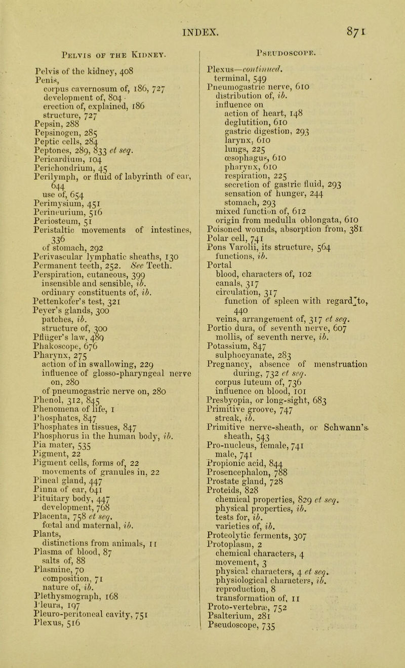 r.SIiUDOSCOVF.. Pelvis of the Kidney. Pelvis of the kidney, 408 Penis, corpus cavernosum of, 186, 727 development of, 804 • erection of, explained, 186 structure, 727 Pepsin, 288 Pepsinogen, 285 Peptic cells, 284 Peptones, 289, 833 ct seq. Pericardium, 104 Perichondrium, 45 Perilymph, or fluid of labyrinth of ear, 644 use of, 654 Perimysium, 451 Perineurium, 516 Periosteum, 51 Peristaltic movements of intestines, 336 of stomach, 292 Perivascular lymphatic sheaths, 130 Permanent teeth, 252. See Teeth. Perspiration, cutaneous, 399 insensible and sensible, ib. ordinary constituents of, ib. Pettenkofer’s test, 321 Peyer’s glands, 300 patches, ib. structure of, 300 Pfliiger’s law, 489 Phakoscope, 676 Pharynx, 275 action of in swallowing, 229 influence of glosso-phaiyngeal nerve on, 280 of pneumogastric nerve on, 280 Phenol, 312, 845 Phenomena of life, 1 Phosphates, 847 Phosphates in tissues, 847 Phosphorus in the human body, ib. Pia mater, 535 Pigment, 22 Pigment cells, forms of, 22 movements of granules in, 22 Pineal gland, 447 Pinna of ear, 641 Pituitary body, 447 development, 768 Placenta, 758 et seq, foetal and maternal, ib. Plants, distinctions from animals, 11 Plasma of blood, 87 salts of, 88 Plasmine, 70 composition, 71 nature of, ib. Plethysmograph, 1G8 Pleura, 197 Pleuro-peritoneal cavity, 751 Plexus, 516 Plexus—continued. terminal, 549 Pneumogastric nerve, 610 distribution of, ib. influence on action of heart, 148 deglutition, 610 gastric digestion, 293 larynx, 610 lungs, 225 oesophagus, 610 pharynx, 610 respiration, 225 secretion of gastric fluid, 293 sensation of hunger, 244 stomach, 293 mixed function of, 612 origin from medulla oblongata, 610 Poisoned wounds, absorption from, 381 Polar cell, 741 Pons Yarolii, its structure, 564 functions, ib. Portal blood, characters of, 102 canals, 317 circulation, 317 function of spleen with regard ’to r 440 veins, arrangement of, 317 et seq. Portio dura, of seventh nerve, 607 mollis, of seventh nerve, ib. Potassium, 847 sulphocj’anate, 283 Pregnancy, absence of menstruation during, 732 ct seq. corpus iuteum of, 736 influence on blood, 101 Presbyopia, or long-sight, 683 Primitive groove, 747 streak, ib. Primitive nerve-sheath, or Schwann’s, sheath, 543 Pro-nucleus, female, 741 male, 741 Propionic acid, 844 Prosencephalon, 788 Prostate gland, 728 Proteids, 828 chemical properties, 829 et seq. physical properties, ib. tests for, ib. varieties of, ib. Proteolytic ferments, 307 Protoplasm, 2 chemical characters, 4 movement, 3 physical characters, 4 et scq. physiological characters, ib. reproduction, 8 transformation of, 11 Proto-vertebrce, 752 Psalterium, 281 Pseudoscope, 735