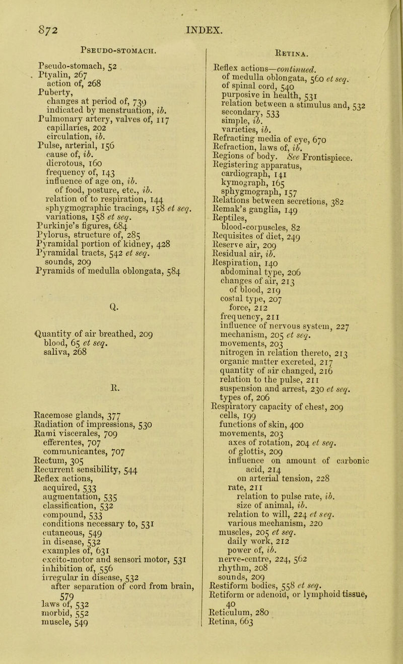 Pseudo-stomach. rscuilo-stomach, 52 Ptyalin, 267 action of, 268 Puberty, changes at period of, 739 indicated by menstruation, ib. Pulmonary artery, valves of, 117 capillaries, 202 circulation, ib. Pulse, arterial, 156 cause of, ib. dicrotous, 160 frequency of, 143 influence of age on, ib. of food, posture, etc., ib. relation of to respiration, 144 sphygmographic tracings, 158 et scq. variations, 158 et seq. Purkinje’s figures, 684 Pylorus, structure of, 285 Pyramidal portion of kidney, 428 Pyramidal tracts, 542 et seq. sounds, 209 Pyramids of medulla oblongata, 584 Q. ■Quantity of air breathed, 209 blood, 65 et seq. saliva, 268 E. Eacemose glands, 377 Eadiation of impressions, 530 Eami viscerales, 709 efferentes, 707 communicantes, 707 Eectum, 305 Eeeurrent sensibility, 544 Eeflex actions, acquired, 533 augmentation, 535 classification, 532 compound, 533 conditions necessary to, 531 cutaneous, 549 in disease, 532 examples of, 631 excito-motor and sensori motor, 531 inhibition of, 556 irregular in disease, 532 after separation of cord from brain, , 579 laws of, 532 morbid, 552 muscle, 549 Eetina. Eeflex actions—continued. of medulla oblongata, 560 et scq. of spinal cord, 540 purposive in health, 531 relation between a stimulus and, 572 secondary, 533 simple, ib. varieties, ib. Eefractrng media of eye, 670 Infraction, laws of, ib. Eegions of body. See Frontispiece. Eegistering apparatus, cardiograph, 141 kymograph, 165 sphygmograph, 157 Eelations between secretions, 382 Eemak’s ganglia, 149 Eeptiles, blood-corpuscles, 82 : Eequisites of diet, 249 lteserve air, 209 Eesidual air, ib. inspiration, 140 abdominal type, 206 changes of air, 213 of blood, 219 costal type, 207 force, 212 frequency, 211 influence of nervous system, 227 mechanism, 205 et seq. movements, 203 nitrogen in relation thereto, 213 organic matter excreted, 217 quantity of air changed, 216 relation to the pulse, 211 suspension and arrest, 230 et scq. types of, 206 Eespiratory capacity of chest, 209 cells, 199 functions of skin, 400 movements, 203 axes of rotation, 204 et seq. of glottis, 209 influence on amount of carbonic acid, 214 on arterial tension, 228 rate, 211 relation to pulse rate, ib. size of animal, ib. relation to will, 224 et seq. various mechanism, 220 muscles, 205 et seq. daily work, 212 power of, ib. nerve-centre, 224, 562 rhythm, 208 sounds, 209 Eestiform bodies, 558 et seq. Eetiform or adenoid, or lymphoid tissue, 40 Eeticulum, 280 Eetina, 663