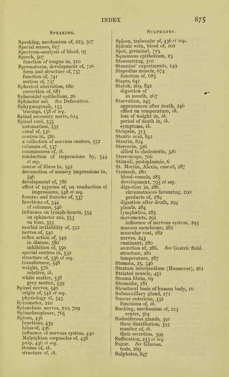 Speaking. Speaking, mechanism of, 223, 507 Special senses, 617 Spectrum-analysis of blood, 95 Speech, 507 function of tongue in, 510 Spermatozoa, development of, 726 form and structure of, 737 function of, 741 motion of, 737 Spherical aberration, 680 correction of, 681 Spheroidal epithelium, 26 Sphincter ani. See Defalcation. Sphygmograpli, 153 tracings, 158 et seq. Spinal accessory nerve, 614 Spinal cord, 535 automatism, 535 canal of, 536 centres in, 580 a collection of nervous centres, 552 columns of, 537 commissures of, ib. conduction of impressions by, 544 et seq. course of fibres in, 542 decussation of sensory impressions in, 546 development of, 786 effect of injuries of, on conduction of impressions, 548 et seq. fissures and furrows of, 537 functions of, 544 of columns, 546 influence on lymph-hearts, 554 on sphincter ani, 553 on tone, 355 morbid irritability of, 552 nerves of, 540 reflex action of, 549 in disease, 580 inhibition of, 550 special centres in, 532 structure of, 536 et seq. transference, 548 weight, 576 relative, ib. white matter, 538 grey matter, 539 Spinal nerves, 540 origin of, 542 et seq. physiology of, 543 Spirometer, 210 Splanchnic nerves, 210, 709 Splanchnopleure, 765 Spleen, 436 functions, 439 hilus of, 436 influence of nervous system, 440 Malpighian corpuscles of, 438 pulp, 436 et seq. stroma of, ib. structure of, ib. Sulphates. Spleen, trabeculae of, 436 c/ seq. Splenic vein, blood of, 102 Spot, germinal, 719 Squamous epithelium, 23 Stammering, 510 Stannius’ experiments, 149 Stapedius muscle, 674 function of, 685 Stapes, 641 Starch, 269, 842 digestion of in mouth, 267 Starvation, 245 appearances after death, 246 effect on temperature, ib. loss of weight in, ib. period of death in, ib. symptoms, ib. Steapsin, 313 Stearic acid, 842 Stearin, 824 Stercorin, 326 allied to cholesterin, 326 Stereoscope, 706 Stimuli, protoplasmic, 6 St. Martin, Alexis, case of, 287 Stomach, 280 blood-vessels, 285 development, 793 et seq. digestion in, 286 circumstances favouring, 290 products of, 289 digestion after death, 294 glands, 284 lymphatics, 285 movements, 291 influence of nervous system, 293 mucous membrane, 282 muscular coat, 282 nerves, 243 ruminant, 280 secretion of, 286. Sec Gastric fluid, structure, 281 temperature, 287 Stomata, 25, 346 Stratum intermedium (Hannover), 261 Striated muscle, 451 Stroma fibrin, 69 Stromiihr, 181 Structural basis of human body, 16 Submaxillary gland, 271 Succus entericus, 332 functions of, ib. Sucking, mechanism of, 223 centre, 562 Sudoriferous glands, 391 their distribution, 393 number of, ib, their secretion, 399 Suffocation, 233 et seq. Sugar. See Glucose. tests, 269 Sulphates, 847