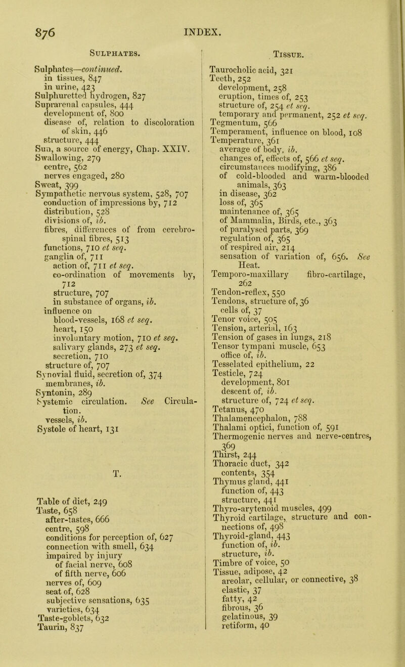 Sulphates. Sulphates—continued. in tissues, 847 in urine, 423 Sulphuretted hydrogen, 827 Suprarenal capsules, 444 development of, 800 disease of, relation to discoloration of skin, 446 structure, 444 Sun, a source of energy, Chap. XXIV. Swallowing, 279 centre, 562 nerves engaged, 280 Sweat, 399 Sympathetic nervous system, 528, 707 conduction of impressions by, 712 distribution, 328 divisions of, ib. fibres, differences of from cerebro- spinal fibres, 513 functions, 710 et scq. ganglia of, 711 action of, 711 et scq. co-ordination of movements by, 712 structure, 707 in substance of organs, ib. influence on blood-vessels, 168 et seq. heart, 150 involuntary motion, 710 et seq. salivary glands, 273 et seq. secretion, 710 structure of, 707 Synovial fluid, secretion of, 374 membranes, ib. Syntonin, 289 Systemic circulation. See Circula- tion . vessels, ib. Systole of heart, 131 T. Table of diet, 249 Taste, 658 after-tastes, 666 centre, 598 conditions for perception of, 627 connection with smell, 634 impaired by injury of facial nerve, 608 of fifth nerve, 606 nerves of, 609 seat of, 628 subjective sensations, 635 varieties, 634 Taste-goblets, 632 Taurin, 837 Tissue. Taurocholic acid, 321 Teeth,252 development, 258 eruption, times of, 253 structure of, 254 et scq. temporary and permanent, 252 et scq. Tegmentum, 566 Temperament, influence on blood, 108 Temperature, 361 average of body, ib. changes of, effects of, 566 et seq. circumstances modifying, 386 of cold-blooded and warm-blooded animals, 363 in disease, 362 loss of, 365 maintenance of, 365 of Mammalia, Birds, etc., 363 of paralysed parts, 369 regulation of, 365 of respired air, 214 sensation of variation of, 656. See Heat. Temporo-maxillary fibro-cartilage, 262 Tendon-reflex, 550 Tendons, structure of, 36 cells of, 37 j Tenor voice, 505 ' Tension, arterial, 163 Tension of gases in lungs, 218 Tensor tympani muscle, 653 office of, ib. Tesselatecl epithelium, 22 Testicle, 724 development, 801 descent of, ib. structure of, 724 et scq. Tetanus, 470 Thalamencephalon, 788 Thalami optici, function of, 591 Thermogenic nerves and nerve-centres, 369 Thirst, 244 Thoracic duct, 342 contents, 354 Thymus gland, 441 function of, 443 structure, 441 Thyro-arytenoid muscles, 499 Thyroid cartilage, structure and con- nections of, 498 Thyroid-gland, 443 function of, ib. structure, ib. Timbre of voice, 50 Tissue, adipose, 42 areolar, cellular, or connective, 38 elastic, 37 fatty, 42 fibrous, 36 gelatinous, 39 retiform, 40