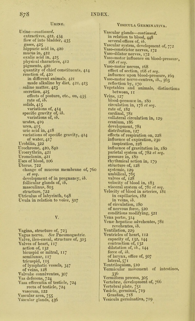 Ukine. Urine—continued. extractives, 422, 434 iiow of into bladder, 435 gases, 425 hippuric acid in, 420 mucus in, 422 oxalic acid in, 425 physical characters, 412 pigments, 420 quantity of chief constituents, 414 reaction of, 420 in different animals, 421 made alkaline by diet, 421, 423 .saline matter, 423 secretion, 425 effects of posture, etc., on, 435 rate of, ib. solids, 415 variations of, 414 specific gravity of,- ib. variations of, ib. urates, 419 urea, 415 uric acid in, 418 variations of specific gravity, 414 of water, 417 Urobilin, 322 Uroclirome, 420, 840 Uroery tlirin, 421 Uromelanin, 421 Uses of blood, 106 Uterus, 722 change of mucous membrane of, 760 et seq. development of in pregnancy, ib. follicular glands of, ib. masculinus, 803 structure, 722 'Utriculus of labyrinth, 648 Uvula in relation to voice, 507 V. Vagina, structure of, 723 Vagus nerve. See Pneumogastric. Valve, ileo-eoecal, structure of, 303 Valves of heart, 117 action of, 132 bicuspid or mitral, 117 semilunar, 117 tricuspid, 115 of lymphatic vessels, 347 of veins, 128 Valvulai conniventes, 307 Vas deferens,. 724 Vasa efferentia of testicle, 724 recta of testicle, 724 vasorum, 122 Vascular area, 755 Vascular glands, 436 Vesicula Gekminativa. Vascular glands—continued. in relation to blood, 448 several offices of, ib. Vascular system, development of, 772 Vaso-constrictor nerves, 172 Vaso-dilator nerves, 172 Vaso-motor influence on blood-pressure, 168 et seq. Vaso-motor nerves, 168 effect of section, 168 et seq. I influence upon blood-pressure, 169 Vaso-motor nerve-centres, ib., reflection by, 170 Vegetables and animals, distinctions between, ir Veins, 127 blood-pressure in, 180 circulation in, 178 et seq. rate of, 182 cardinal, 781 collateral circulation in, 129 cranium, 186 development, 781 distribution, 127 effects of respiration on, 228 influence of expiration, 230 inspiration, 228 influence of gravitation in, 180 parietal system of, 782 et seq. pressure in, 180 rhythmical action in, 179 structure of, 128 systemic, 129 umbilical, 785 valves of, 128 velocity of blood in, 183 visceral system of, 781 et seq. Velocity of blood in arteries, 181 in capillaries, 182 in veins, ib. of circulation, 180 of nervous force, 520 conditions modifying, 521 Vena porta), 314 Venae hepatica) advehentes, 781 revehentes, ib. Ventilation, 229 Ventricles of heart, 112 capacity of, 132, 144 contraction of, 132 dilatation of, ib., 144 force of, ib. of larynx, office of, 507 lateral, 571 Ventriloquism, 510 Vermicular movement of intestines, 336 Vermiform process, 305 Vertebra), development of, 766 Vertebral plate, 7S1 Vesicle, germinal, 719 Graafian, 718 Vesicula germinativa, 719