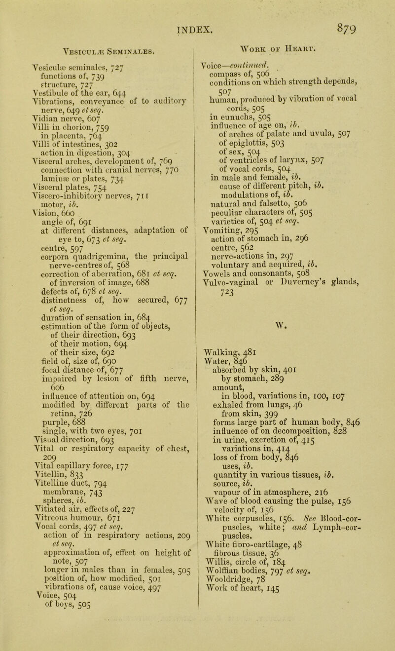 Vesiculje Seminales. Yesicuke seminales, 727 functions of, 739 structure, 727 Vestibule of the ear, 644 Vibrations, conveyance of to auditory nerve, 649 et seq. Vidian nerve, 607 Villi iu chorion, 759 in placenta, 764 Villi of intestines, 302 action in digestion, 304 Visceral arches, development of, 769 connection with cranial nerves, 770 laminae or plates, 734 Visceral plates, 754 Yiscero-inhibitory nerves, 711 motor, ib. Vision, 660 angle of, 691 at different distances, adaptation of eye to, 673 et seq. centre, 597 corpora quadrigemina, the principal nerve-centres of, 568 correction of aberration, 681 et seq. of inversion of image, 688 defects of, 678 et seq. distinctness of, how secured, 677 et seq. duration of sensation in, 684 estimation of the form of objects, of their direction, 693 of their motion, 694 of their size, 692 field of, size of, 690 focal distance of, 677 impaired by lesion of fifth nerve, 606 influence of attention on, 694 modified by different parts of the retina, 726 purple, 688 single, with two eyes, 701 Visual direction, 693 Vital or respiratory capacity of chest, 209 Vital capillary force, 177 Vitellin, 833 Vitelline duct, 794 membrane, 743 spheres, ib. Vitiated air, effects of, 227 Vitreous humour, 671 Vocal cords, 497 et seq. action of in respiratory actions, 209 et seq. approximation of, effect on height of note, 507 longer in males than in females, 505 position of, how modified, 501 vibrations of, cause voice, 497 Voice, 504 of boys, 505 Work oe Heart. Voice—continued. compass of, 5°b conditions oil which strength depends, 5°7 human, produced by vibration of vocal cords, 505 in eunuchs, 505 influence of age on, ib. of arches of palate and uvula, 507 of epiglottis, 503 of sex, 504 of ventricles of larynx, 507 of vocal cords, S04 in male and female, ib. cause of different pitch, ib. modulations of, ib. natural and falsetto, 506 peculiar characters of, 505 varieties of, 504 et sccl- Vomiting, 295 action of stomach in, 296 centre, 562 nerve-actions in, 297 voluntary and acquired, ib. Vowels and consonants, 508 Vulvo-vaginal or Duvemey’s glands, 723 W. Walking, 481 Water, 840 absorbed by skin, 401 by stomach, 289 amount, in blood, variations in, 100, 107 exhaled from lungs, 46 from skin, 399 forms large part of human body, 846 influence of on decomposition, 828 in urine, excretion of, 415 variations in, 414 loss of from body, 846 uses, ib. quantity in various tissues, ib. source, ib. vapour of in atmosphere, 216 Wave of blood causing the pulse, 156 velocity of, 156 White corpuscles, 156. See Blood-cor- puscles, white; and Lymph-cor- puscles. White fioro-cartilage, 48 fibrous tissue, 36 | Willis, circle of, 184 1 Wolffian bodies, 797 et seq. Wooldridge, 78 Work of heart, 145