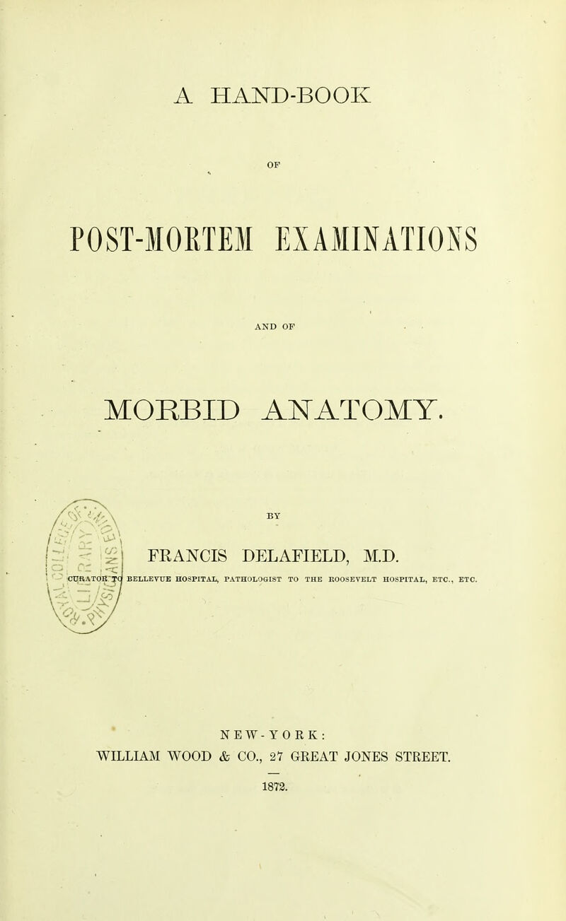 A HAND-BOOK OF POST-MORTEM EXAMINATIONS AND OF MORBID ANATOMY. BY FRANCIS DELAFIELD, M.D. BELLEVUE HOSPITAL, PATHOLOGIST TO THE ROOSEVELT HOSPITAL, ETC., ETC. N E W - Y 0 R K : WILLIAM WOOD & CO., 21 GREAT JONES STREET. 1872.