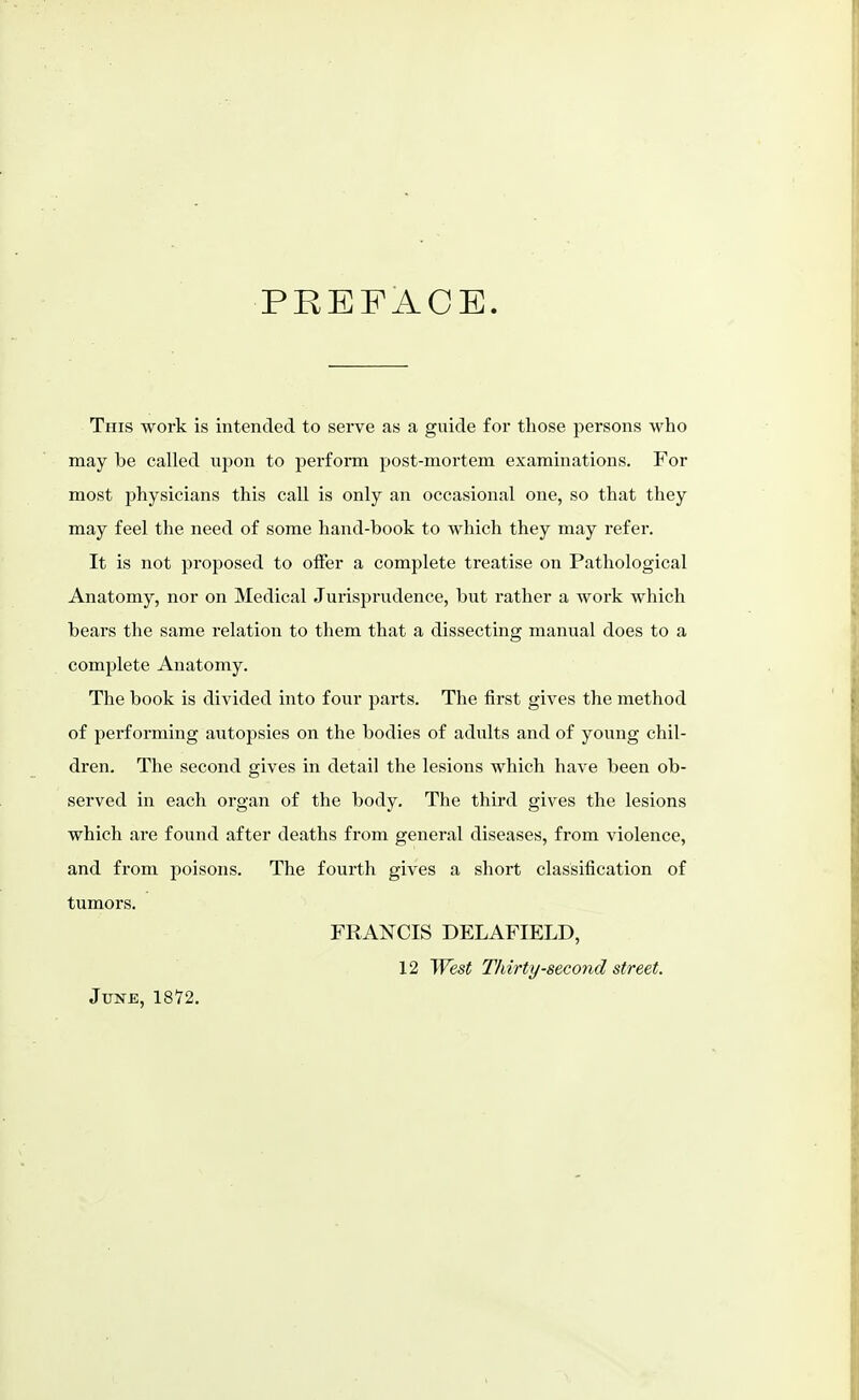 PREFACE. This work is intended to serve as a guide for those persons who may be called upon to perform post-mortem examinations. For most physicians this call is only an occasional one, so that they may feel the need of some hand-book to which they may refer. It is not proposed to offer a complete treatise on Pathological Anatomy, nor on Medical Jurisjjrudence, but rather a work which bears the same relation to them that a dissecting manual does to a complete Anatomy. The book is divided into four parts. The first gives the method of performing autopsies on the bodies of adults and of young chil- dren. The second gives in detail the lesions which have been ob- served in each organ of the body. The third gives the lesions which are found after deaths from general diseases, from violence, and from poisons. The fourth gives a short classification of tumors. FRANCIS DELAFIELD, 12 West Thirty-second street. June, 1872.
