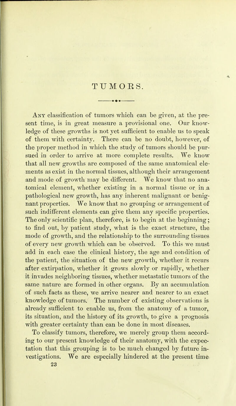 Ant classification of tumors which can be given, at the pre- sent time, is in great measure a provisional one. Our know- ledge of these growths is not yet sufficient to enable us to speak of them with certainty. There can be no doubt, however, of the proper method in which the study of tumors should be pur- sued in order to arrive at more complete results. We know that all new growths are composed of the same anatomical ele- ments as exist in the normal tissues, although their arrangement and mode of growth may be different. We know that no ana- tomical element, whether existing in a normal tissue or in .a pathological new growth, has any inherent malignant or benig- nant properties. We know that no grouping or arrangement of such indifterent elements can give them any specific properties. The only scientific plan, therefore, is to begin at the beginning; to find out, by patient study, what is the exact structure, the mode of growth, and the relationship to the surrounding tissues of every new growth which can be observed. To this we must add in each case the clinical history, the age and condition of the patient, the situation of the new growth, whether it recurs after extirpation, whether it grows slowly or rapidly, whether it invades neighboring tissues, whether metastatic tumors of the same nature are formed in other organs. By an accumulation of such facts as these, we arrive nearer and nearer to an exact knowledge of tumors. The number of existing observations is already sufficient to enable us, from the anatomy of a tumor, its situation, and the history of its growth, to give a prognosis with greater certainty than can be done in most diseases. To classify tumors, therefore, we merely group them accord- ing to our present knowledge of their anatomy, with the expec- tation that this grouping is to be much changed by future in- vestigations. We are especially hindered at the present time 23
